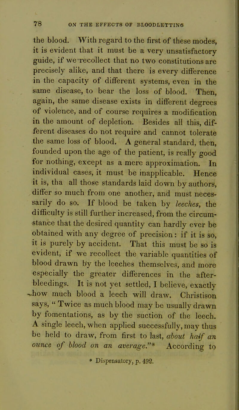 the blood. With regard to the first of these modes, it is evident that it must be a very unsatisfactory guide, if we-recollect that no two constitutions are precisely alike, and that there is every difference in the capacity of different systems, even in the same disease, to bear the loss of blood. Then, again; the same disease exists in different degrees of violence, and of course requires a modification in the amount of depletion. Besides all this, dif- ferent diseases do not require and cannot tolerate the same loss of blood. A general standard, then, founded upon the age of the patient, is really good for nothing, except as a mere approximation. In individual cases, it must be inapplicable. Hence it is, tha all those standards laid down by authors, differ so much from one another, and must neces- sarily do so. If blood be taken by leeches, the difficulty is still further increased, from the circum- stance that the desired quantity can hardly ever be obtained with any degree of precision: if it is so, it is purely by accident. That this must be so is evident, if we recollect the variable quantities of blood drawn by the leeches themselves, and more especially the greater differences in the after- bleedings. It is not yet settled, I believe, exactly •«how much blood a leech will draw. Christison says,  Twice as much blood may be usually drawn by fomentations, as by the suction of the leech. A single leech, when applied successfully, may thus be held to draw, from first to last, about haif an ounce of blood on an average* According to * Dispensatory, p. 492.