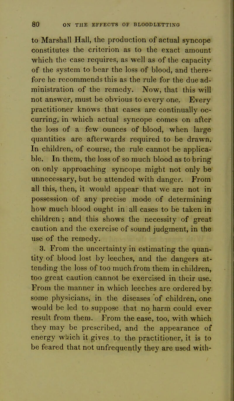 to Marshall Hall, the production of actual syncope constitutes the criterion as to the exact amount which the case requires, as well as of the capacity of the system to bear the loss of blood, and there- fore he recommends this as the rule for the due ad- ministration of the remedy. Now, that this will not answer, must be obvious to every one. Every practitioner knows that cases are continually oc- curring, in which actual syncope comes on after the loss of a few ounces of blood, when large quantities are afterwards required to be drawn. In children, of course, the rule cannot be applica- ble. In them, the loss of so much blood as to bring on only approaching syncope might not only be unnecessary, but be attended with danger. From all this, then, it would appear that we are not in possession of any precise mode of determining how much blood ought in all cases to be taken in children; and this shows the necessity of great caution and the exercise of sound judgment, in the use of the remedy. 3. From the uncertainty in estimating the quan- tity of blood lost by leeches, and the dangers at- tending the loss of too much from them in children, too great caution cannot be exercised in their use. From the manner in which leeches are ordered by some physicians, in the diseases 'of children, one would be led to suppose that no harm could ever result from them. From the ease, too, with which they may be prescribed, and the appearance of energy which it gives to the practitioner, it is to be feared that not unfrequently they are used with-