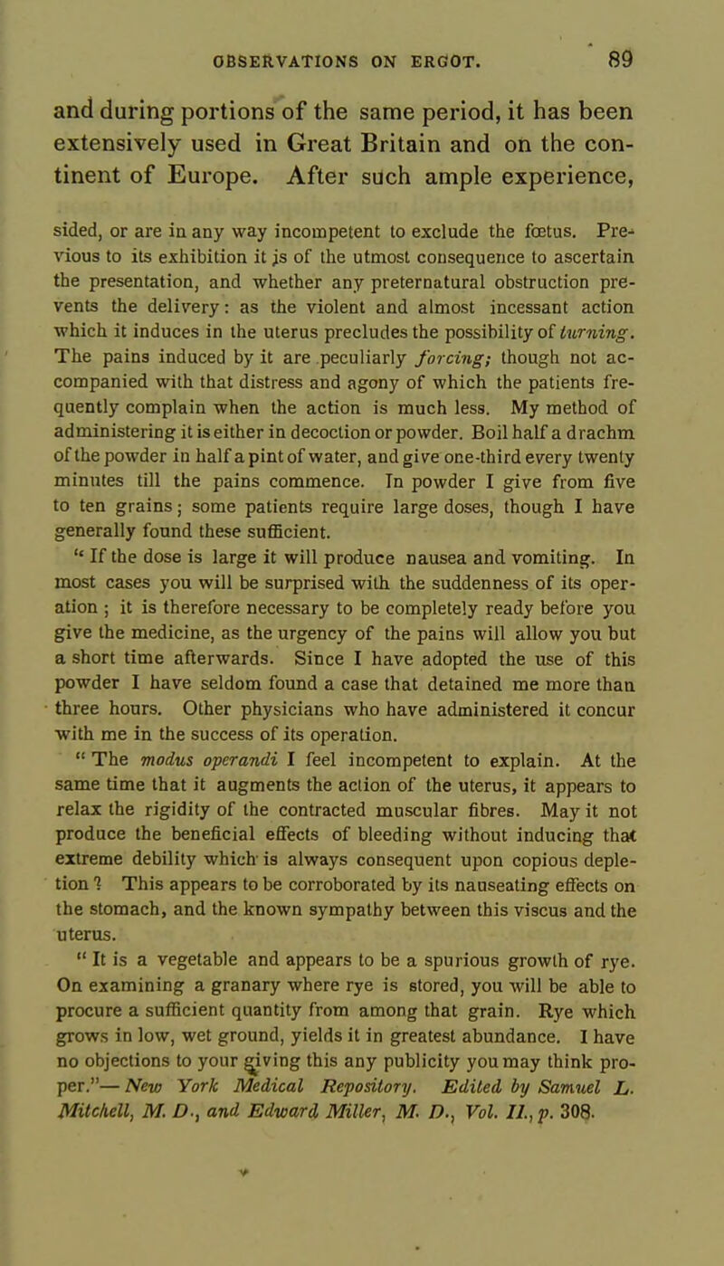 and during portions of the same period, it has been extensively used in Great Britain and on the con- tinent of Europe. After such ample experience, sided, or are in any way incompetent to exclude the foetus. Pre- vious to its exhibition it js of the utmost consequence to ascertain the presentation, and whether any preternatural obstruction pre- vents the delivery: as the violent and almost incessant action which it induces in the uterus precludes the possibility of turning. The pains induced by it are peculiarly forcing; though not ac- companied with that distress and agony of which the patients fre- quently complain when the action is much less. My method of administering it is either in decoction or powder. Boil half a drachm of the powder in half a pint of water, and give one-third every twenty minutes till the pains commence. In powder I give from five to ten grains; some patients require large doses, though I have generally found these sufficient.  If the dose is large it will produce nausea and vomiting. In most cases you will be surprised with, the suddenness of its oper- ation ; it is therefore necessary to be completely ready before you give the medicine, as the urgency of the pains will allow you but a short time afterwards. Since I have adopted the use of this powder I have seldom found a case that detained me more than three hours. Other physicians who have administered it concur with me in the success of its operation.  The modus operandi I feel incompetent to explain. At the same time that it augments the aclion of the uterus, it appears to relax the rigidity of the contracted muscular fibres. May it not produce the beneficial effects of bleeding without inducing that extreme debility which' is always consequent upon copious deple- tion 1 This appears to be corroborated by its nauseating effects on the stomach, and the known sympathy between this viscus and the uterus.  It is a vegetable and appears to be a spurious growth of rye. On examining a granary where rye is stored, you will be able to procure a sufficient quantity from among that grain. Rye which grows in low, wet ground, yields it in greatest abundance. I have no objections to your giving this any publicity you may think pro- per.— New York Medical Repository. Edited by Samuel L. Mitchell, M. D., and Edward Miller, M. D., Vol. II, p. 308.