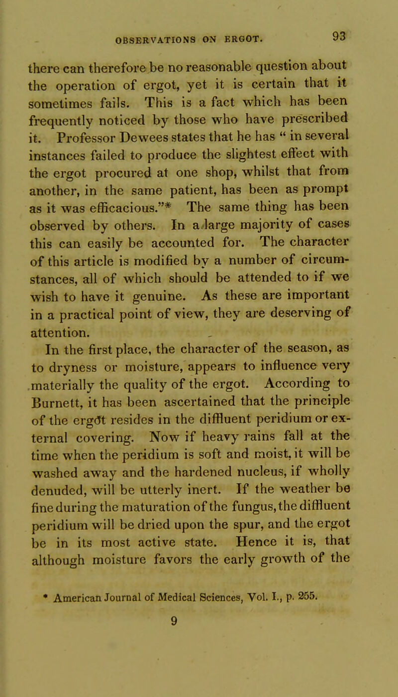 there can therefore be no reasonable question about the operation of ergot, yet it is certain that it sometimes fails. This is a fact which has been frequently noticed by those who have prescribed it. Professor Dewees states that he has  in several instances failed to produce the slightest effect with the ergot procured at one shop, whilst that from another, in the same patient, has been as prompt as it was efficacious.* The same thing has been observed by others. In a large majority of cases this can easily be accounted for. The character of this article is modified by a number of circum- stances, all of which should be attended to if we wish to have it genuine. As these are important in a practical point of view, they are deserving of attention. In the first place, the character of the season, as to dryness or moisture, appears to influence very materially the quality of the ergot. According to Burnett, it has been ascertained that the principle of the ergrJt resides in the diffluent peridium or ex- ternal covering. Now if heavy rains fall at the time when the peridium is soft and moist, it will be washed away and the hardened nucleus, if wholly denuded, will be utterly inert. If the weather be fine during the maturation of the fungus, the diffluent peridium will be dried upon the spur, and the ergot be in its most active state. Hence it is, that although moisture favors the early growth of the * American Journal of Medical Sciences, Vol. I., p. 255. 9