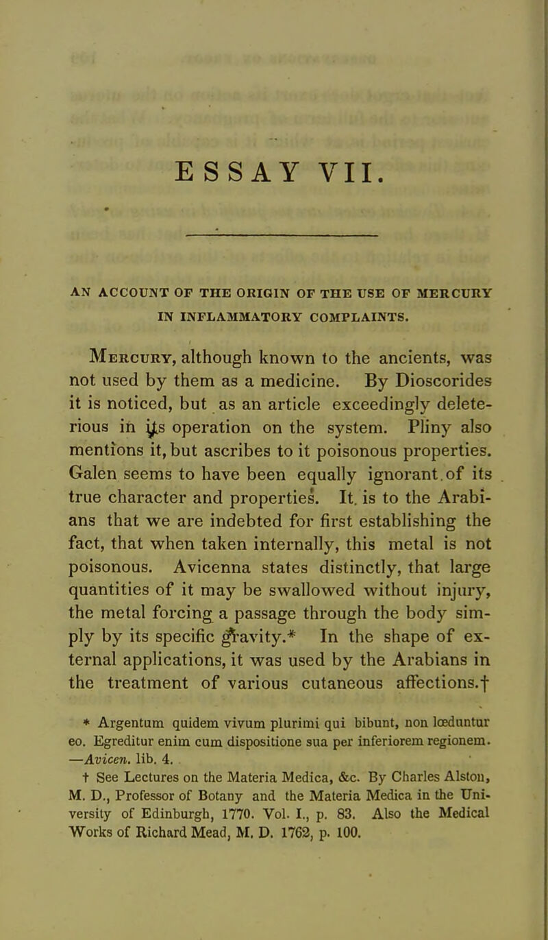 AN ACCOUNT OF THE ORIGIN OF THE USE OF MERCURY IN INFLAMMATORY COMPLAINTS. Mercury, although known to the ancients, was not used by them as a medicine. By Dioscorides it is noticed, but as an article exceedingly delete- rious in ^s operation on the system. Pliny also mentions it, but ascribes to it poisonous properties. Galen seems to have been equally ignorant, of its true character and properties. It. is to the Arabi- ans that we are indebted for first establishing the fact, that when taken internally, this metal is not poisonous. Avicenna states distinctly, that large quantities of it may be swallowed without injury, the metal forcing a passage through the body sim- ply by its specific gravity.* In the shape of ex- ternal applications, it was used by the Arabians in the treatment of various cutaneous affections.f * Argentum quidem vivum plurimi qui bibunt, non loeduntur eo. Egreditur eniin cum dispositione sua per inferiorem regionem. —Avicen. lib. 4. t See Lectures on the Materia Medica, &c. By Charles Alston, M. D., Professor of Botany and the Materia Medica in the Uni- versity of Edinburgh, 1770. Vol. I., p. 83. Also the Medical Works of Richard Mead, M. D. 1762, p. 100.