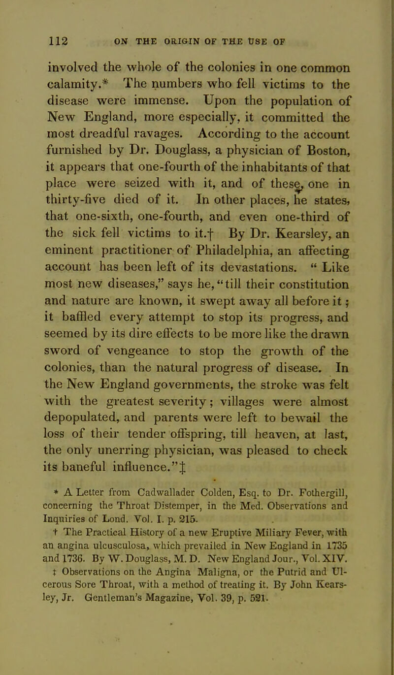 involved the whole of the colonies in one common calamity.* The numbers who fell victims to the disease were immense. Upon the population of New England, more especially, it committed the most dreadful ravages. According to the account furnished by Dr. Douglass, a physician of Boston, it appears that one-fourth of the inhabitants of that place were seized with it, and of these, one in thirty-five died of it. In other places, he states, that one-sixth, one-fourth, and even one-third of the sick fell victims to it.j- By Dr. Kearsley, an eminent practitioner of Philadelphia, an affecting account has been left of its devastations.  Like most new diseases, says he,till their constitution and nature are known, it swept away all before it; it baffled every attempt to stop its progress, and seemed by its dire effects to be more like the drawn sword of vengeance to stop the growth of the colonies, than the natural progress of disease. In the New England governments, the stroke was felt with the greatest severity; villages were almost depopulated, and parents were left to bewail the loss of their tender offspring, till heaven, at last, the only unerring physician, was pleased to check its baneful influence.! * A Letter from Cadwallader Colden, Esq. to Dr. Fothergill, concerning the Throat Distemper, in the Med. Observations and Inquiries of Lond. Vol. I. p. 215. t The Practical History of a new Eruptive Miliary Fever, with an angina ulcusculosa, which prevailed in New England in 1735 and 1736. By W. Douglass, M. D. New England Jour., Vol. XIV. t Observations on the Angina Maligna, or the Putrid and Ul- cerous Sore Throat, with a method of treating it. By John Kears- ley, Jr. Gentleman's Magazine, Vol. 39, p. 521.