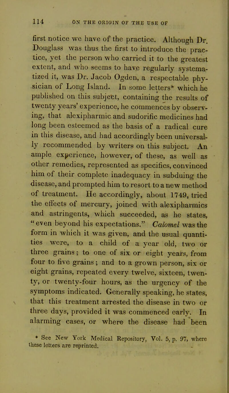 first notice we have of the practice. Although Dr. Douglass was thus the first to introduce the prac- tice, yet the person who carried it to the greatest extent, and who seems to have regularly systema- tized it, was Dr. Jacob Ogden, a respectable phy- sician of Long Island. In some letters* which he published on this subject, containing the results of twenty years' experience, he commences by observ- ing, that alexipharmic and sudorific medicines had long been esteemed as the basis of a radical cure in this disease, and had accordingly been universal- ly recommended by writers on this subject. An ample experience, however, of these, as well as other remedies, represented as specifics, convinced him of their complete inadequacy in subduing the disease, and prompted him to resort to a new method of treatment. He accordingly, about 1749, tried the effects of mercury, joined with alexipharmics and astringents, which succeeded, as he states,  even beyond his expectations. Calomel was the form in which it was given, and the usual quanti- ties were, to a child of a year old, two or three grains; to one of six or eight years, from four to five grains; and to a grown person, six or eight grains, repeated every twelve, sixteen, twen- ty, or twenty-four hours, as the urgency of the symptoms indicated. Generally speaking, he states, that this treatment arrested the disease in two or three days, provided it was commenced early. In alarming cases, or where the disease had been ♦ See New York Medical Repository, Vol. 5, p. 97, where these letters are reprinted.