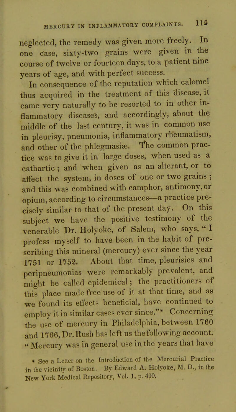 neglected, the remedy was given more freely. In one case, sixty-two grains were given in the course of twelve or fourteen days, to a patient nine years of age, and with perfect success. In consequence of the reputation which calomel thus acquired in the treatment of this disease, it came very naturally to be resorted to in other in- flammatory diseases, and accordingly, about the middle of the last century, it was in common use in pleurisy, pneumonia, inflammatory rheumatism, and other of the phlegmasia;. Tftie common prac- tice was to give it in large doses, when used as a cathartic ; and when given as an alterant, or to affect the system, in doses of one or two grains ; and this was combined with camphor, antimony, or opium, according to circumstances—a practice pre- cisely similar to that of the present day. On this subject we have the positive testimony of the venerable Dr. Holyoke, of Salem, who says,  I profess myself to have been in the habit of pre- scribing this mineral (mercury) ever since the year 1751 or 1752. About that time, pleurisies and peripneumonias were remarkably prevalent, and might be called epidemical; the practitioners of this place made free use of it at that time, and as we found its effects beneficial, have continued to employ it in similar cases ever since.* Concerning the use of mercury in Philadelphia, between 1760 and 1766, Dr. Rush has left us the following account. u Mercury was in general use in the years that have * See a Letter on the Introduction of the Mercurial Practice in the vicinity of Boston. By Edward A. Holyolce, M. D., in the New York Medical Repository, Vol. 1, p. 490.