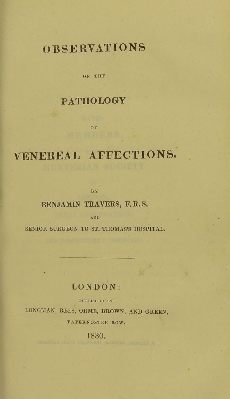 OBSERVATIONS ON THE PATHOLOGY OF VENEREAL AFFECTIONS. BY BENJAMIN TRAVERS, F.R.S. AND SENIOR SURGEON TO ST. THOMAS'S HOSPITAL. LONDON: PUBLISHED BY LONGMAN, REES, ORME, BROWN, AND GREEN, PATEUNOSTER ROW. 1830.