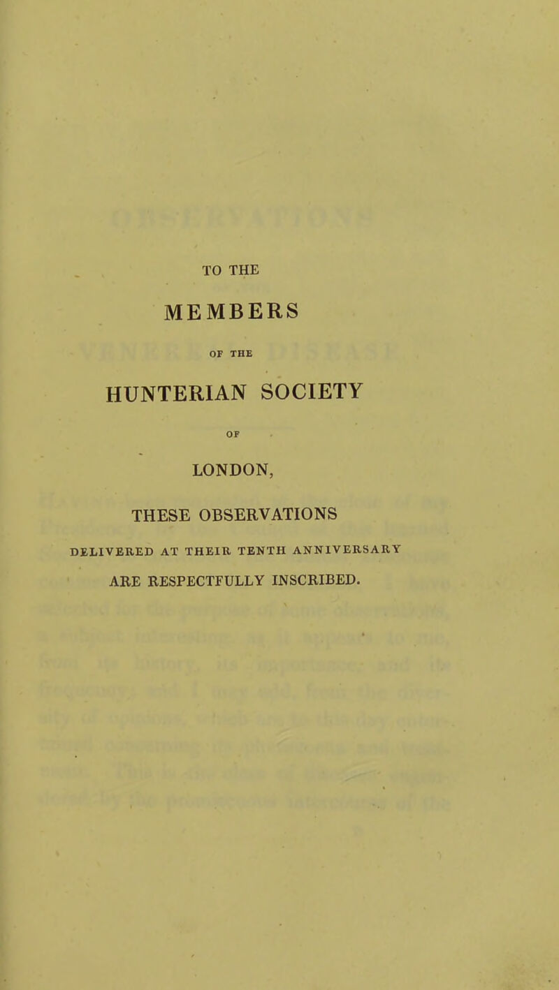 TO THE MEMBERS OF THE HUNTERIAN SOCIETY OF LONDON, THESE OBSERVATIONS DELIVERED AT THEIR TENTH ANNIVERSARY ARE RESPECTFULLY INSCRIBED.