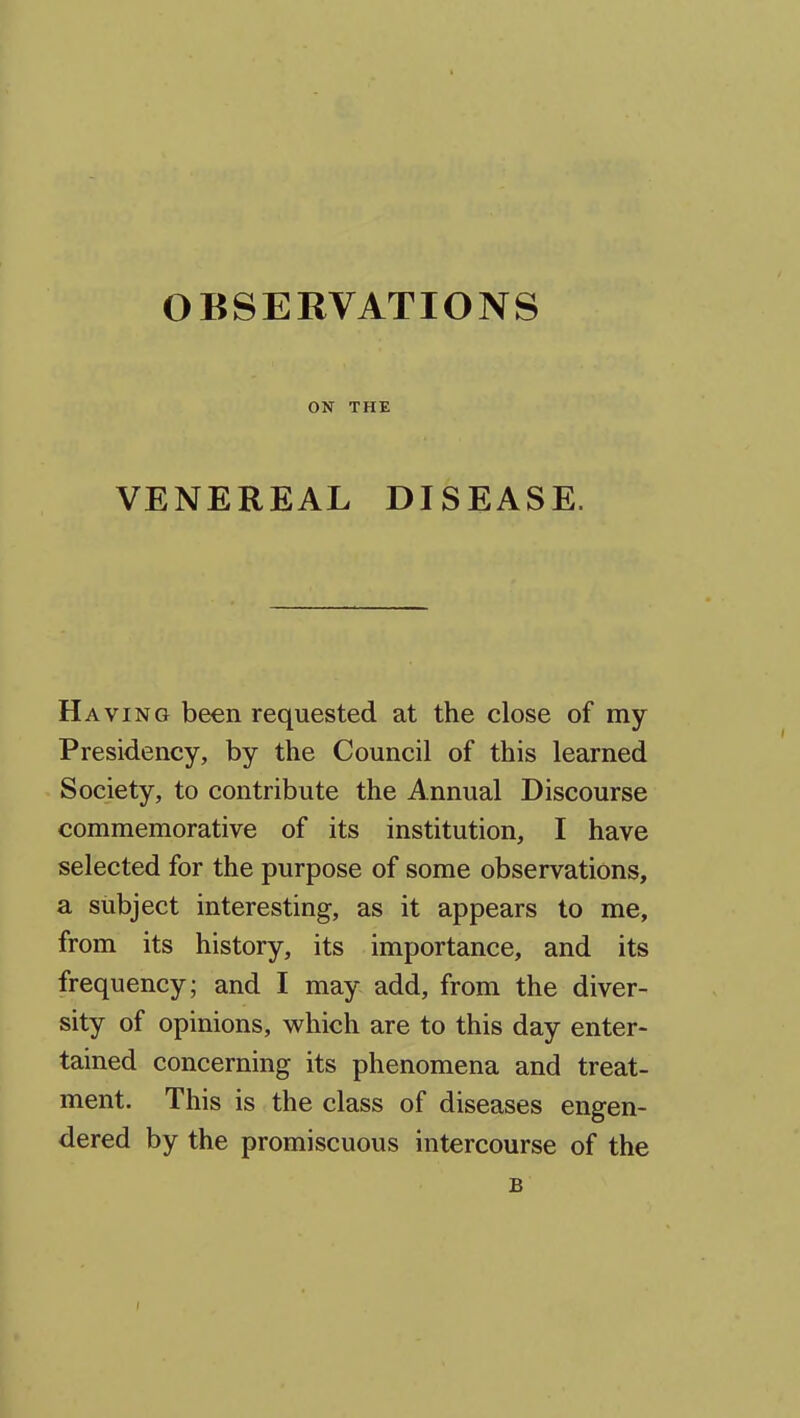 ON THE VENEREAL DISEASE. Having been requested at the close of my Presidency, by the Council of this learned Society, to contribute the Annual Discourse commemorative of its institution, I have selected for the purpose of some observations, a subject interesting, as it appears to me, from its history, its importance, and its frequency; and I may add, from the diver- sity of opinions, which are to this day enter- tained concerning its phenomena and treat- ment. This is the class of diseases engen- dered by the promiscuous intercourse of the B