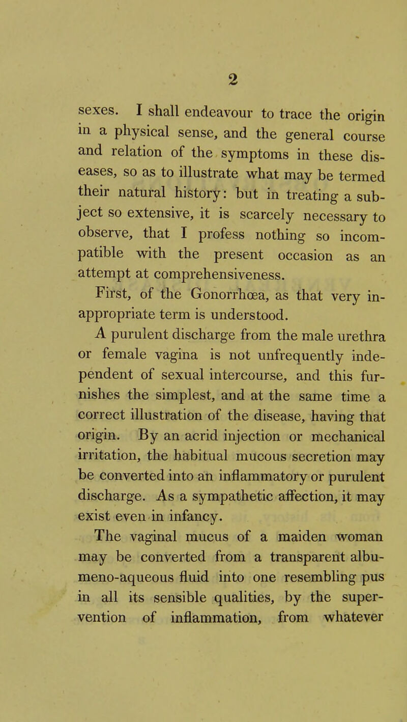 sexes. I shall endeavour to trace the origin in a physical sense, and the general course and relation of the symptoms in these dis- eases, so as to illustrate what may be termed their natural history: but in treating a sub- ject so extensive, it is scarcely necessary to observe, that I profess nothing so incom- patible with the present occasion as an attempt at comprehensiveness. First, of the Gonorrhoea, as that very in- appropriate term is understood. A purulent discharge from the male urethra or female vagina is not unfrequently inde- pendent of sexual intercourse, and this fur- nishes the simplest, and at the same time a correct illustration of the disease, having that origin. By an acrid injection or mechanical irritation, the habitual mucous secretion may be converted into an inflammatory or purulent discharge. As a sympathetic affection, it may exist even in infancy. The vaginal mucus of a maiden woman may be converted from a transparent albu- meno-aqueous fluid into one resembling pus in all its sensible qualities, by the super- vention of inflammation, from whatever