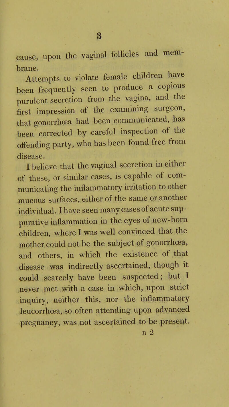 cause, upon the vaginal follicles and mem- Attempts to violate female children have been frequently seen to produce a copious purulent secretion from the vagina, and the first impression of the examining surgeon, that gonorrhoea had been communicated, has been corrected by careful inspection of the offending party, who has been found free from disease. I believe that the vaginal secretion in either of these, or similar cases, is capable of com- municating the inflammatory irritation to other mucous surfaces, either of the same or another individual. I have seen many cases of acute sup- purative inflammation in the eyes of new-born children, where I was well convinced that the mother could not be the subject of gonorrhoea, and others, in which the existence of that disease was indirectly ascertained, though it could scarcely have been suspected; but I never met with a case in which, upon strict inquiry, neither this, nor the inflammatory leucorrhoea, so often attending upon advanced pregnancy, was not ascertained to be present. B 2