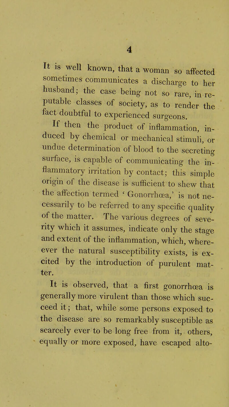 It IS well known, that a woman so affected sometimes communicates a discharge to her husband; the case being not so rare, in re- putable classes of society, as to render the fact doubtful to experienced surgeons. If then the product of inflammation, in- duced by chemical or mechanical stimuli, or undue determination of blood to the secreting surface, is capable of communicating the in- flammatory irritation by contact; this simple origm of the disease is sufficient to shew that the affection termed ' Gonorrhoea,' is not ne- cessarily to be referred to any specific quality of the matter. The various degrees of seve- nty which it assumes, indicate only the stage and extent of the inflammation, which, where- ever the natural susceptibility exists, is ex- cited by the introduction of purulent mat- ter. It is observed, that a first gonorrhoea is generally more virulent than those which suc- ceed it; that, while some persons exposed to the disease are so remarkably susceptible as scarcely ever to be long free from it, others, equally or more exposed, have escaped alto-