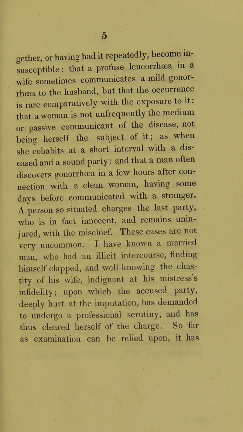 gether, or having had it repeatedly, become in- susceptible : that a profuse leucorrhoea in a wife sometimes communicates a mild gonor- rhoea to the husband, but that the occurrence is rare comparatively with the exposure to it: that a woman is not unfrequently the medium or passive communicant of the disease, not being herself the subject of it; as when she cohabits at a short interval with a dis- eased and a sound party: and that a man often discovers gonorrhoea in a few hours after con- nection with a clean woman, having some days before communicated with a stranger. A person so situated charges the last party, who is in fact innocent, and remains unin- jured, with the mischief. These cases are not very uncommon. I have known a married man, who had an illicit intercourse, finding himself clapped, and well knowing the chas- tity of his wife, indignant at his mistress's infidelity; upon which the accused party, deeply hurt at the imputation, has demanded to undergo a professional scrutiny, and has thus cleared herself of the charge. So far as examination can be relied upon, it has