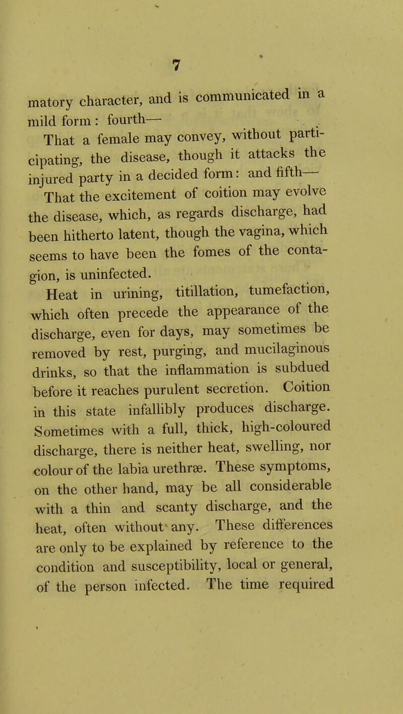 matory character, and is communicated in a mild form : fourth— That a female may convey, without parti- cipating, the disease, though it attacks the injured party in a decided form: and fifth— That the excitement of coition may evolve the disease, which, as regards discharge, had been hitherto latent, though the vagina, which seems to have been the fomes of the conta- gion, is uninfected. Heat in urining, titillation, tumefaction, which often precede the appearance of the discharge, even for days, may sometimes be removed by rest, purging, and mucilaginous drinks, so that the inflammation is subdued before it reaches purulent secretion. Coition in this state infallibly produces discharge. Sometimes with a full, thick, high-coloured discharge, there is neither heat, swelling, nor colour of the labia urethrse. These symptoms, on the other hand, may be all considerable with a thin and scanty discharge, and the heat, often without any. These differences are only to be explained by reference to the condition and susceptibility, local or general, of the person infected. The time required