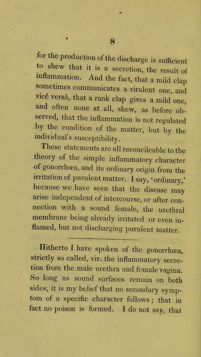 for the production of the discharge is sufficient to shew that it is a secretion, the result of inflammation. And the fact, that a mild clap sometimes communicates a virulent one, and vica versa, that a rank clap gives a mild one, and often none at all, shew, as before ob- served, that the inflammation is not regulated by the condition of the matter, but by the individual's susceptibility. These statements are all reconcileable to the theory of the simple inflammatory character of gonorrhoea, and its ordinary origin from the irritation of purulent matter. I say, 'ordinary,' because we have seen that the disease may arise independent of intercourse, or after con- nection with a sound female, the urethral membrane being already irritated or even in> flamed, but not discharging purulent matter. Hitherto I have spoken of the gonorrhoea, strictly so called, viz. the inflammatory secre- tion from the male urethra and female vagina. So long as sound surfaces remain on both sides, it is my belief that no secondary symp- tom of a specific character follows; that in fact no poison is formed. I do not say, that
