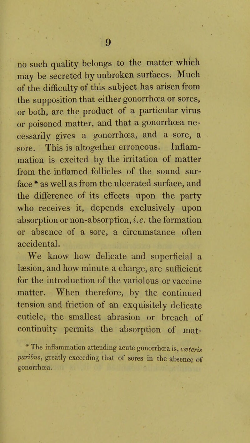 no such quality belongs to the matter which may be secreted by unbroken surfaces. Much of the difficulty of this subject has arisen from the supposition that either gonorrhoea or sores, or both, are the product of a particular virus or poisoned matter, and that a gonorrhoea ne- cessarily gives a gonorrhoea, and a sore, a sore. This is altogether erroneous. Inflam- mation is excited by the irritation of matter from the inflamed follicles of the sound sur- face * as well as from the ulcerated surface, and the difierence of its effects upon the party who receives it, depends exclusively upon absorption or non-absorption, i.e. the formation or absence of a sore, a circumstance often accidental. We know how delicate and superficial a laesion, and how minute a charge, are sufficient for the introduction of the variolous or vaccine matter. When therefore, by the continued tension and friction of a;n exquisitely delicate cuticle, the smallest abrasion or breach of continuity permits the absorption of mat- * The inflammation attending acute gonorrhoea is, cceteris paribus, greatly exceeding that of sores in the absence of gonorrhoea.