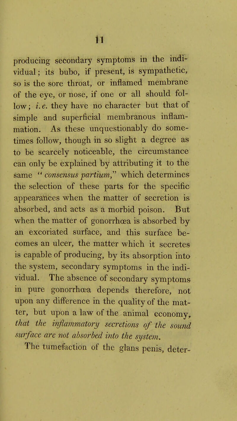 n producing secondary symptoms in the indi- vidual ; its bubo, if present, is sympathetic, so is the sore throat, or inflamed membrane of the eye, or nose, if one or all should fol- low ; i. e. they have no character but that of simple and superficial membranous inflam- mation. As these unquestionably do some- times follow, though in so slight a degree as to be scarcely noticeable, the circumstance can only be explained by attributing it to the same  consensus partium,'' which determines the selection of these parts for the specific appearances when the matter of secretion is absorbed, and acts as a morbid poison. But when the matter of gonorrhoea is absorbed by an excoriated surface, and this surface be- comes an ulcer, the matter which it secretes is capable of producing, by its absorption into the system, secondary symptoms in the indi- vidual. The absence of secondary symptoms in pure gonorrhoea depends therefore, not upon any diff'erence in the quality of the mat- ter, but upon a law of the animal economy, that the inftammatory secretions of the sound surface are not absorbed into the system. The tumefaction of the glans penis, deter-