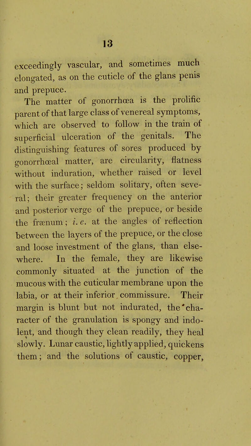 exceedingly vascular, and sometimes much elongated, as on the cuticle of the glans penis and prepuce. The matter of gonorrhoea is the prolific parent of that large class of venereal symptoms, which are observed to follow in the train of superficial ulceration of the genitals. The distinguishing features of sores produced by gonorrhoeal matter, are circularity, flatness without induration, whether raised or level with the surface; seldom solitary, often seve- ral; their greater frequency on the anterior and posterior verge of the prepuce, or beside the freenum; i.e. at the angles of reflection between the layers of the prepuce, or the close and loose investment of the glans, than else- where. In the female, they are likewise commonly situated at the junction of the mucous with the cuticular membrane upon the labia, or at their inferior. commissure. Their margin is blunt but not indurated, the'cha- racter of the granulation is spongy and indo- lent, and though they clean readily, they heal slowly. Lunar caustic, lightly applied, quickens them; and the solutions of caustic, copper.