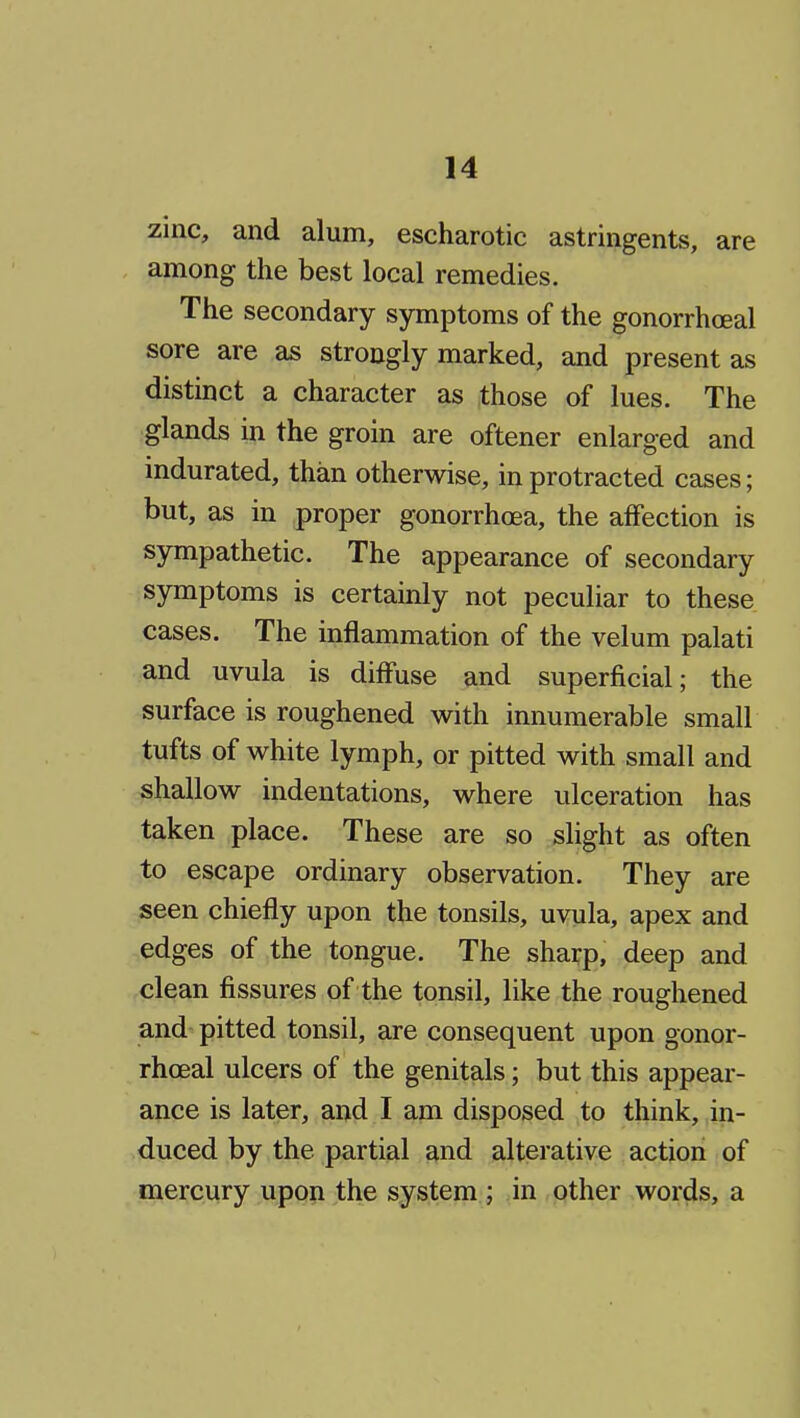 zinc, and alum, escharotic astringents, are among the best local remedies. The secondary symptoms of the gonorrhceal sore are ^s strongly marked, and present as distinct a character as those of lues. The glands in the groin are oftener enlarged and indurated, than otherwise, in protracted cases; but, as in proper gonorrhoea, the affection is sympathetic. The appearance of secondary symptoms is certainly not peculiar to these cases. The inflammation of the velum palati and uvula is diffuse and superficial; the surface is roughened with innumerable small tufts of white lymph, or pitted with small and shallow indentations, where ulceration has taken place. These are so slight as often to escape ordinary observation. They are seen chiefly upon the tonsils, uvula, apex and edges of the tongue. The sharp, deep and clean fissures of the tonsil, like the roughened and pitted tonsil, are consequent upon gonor- rhceal ulcers of the genitals; but this appear- ance is later, and I am disposed to think, in- duced by the partial and alterative action of mercury upon the system ; in other words, a