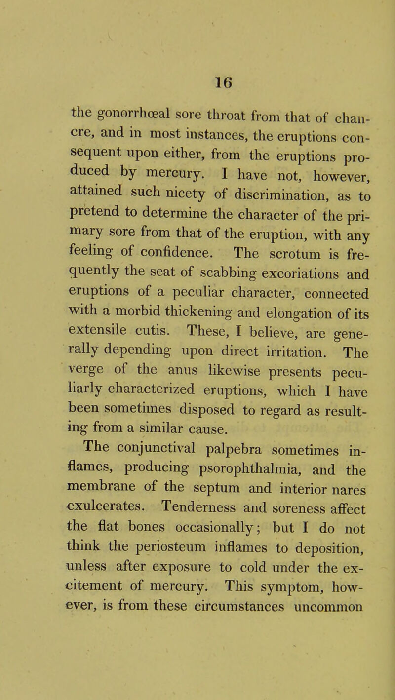 the gonorrhoeal sore throat from that of chan- cre, and in most instances, the eruptions con- sequent upon either, from the eruptions pro- duced by mercury. I have not, however, attained such nicety of discrimination, as to pretend to determine the character of the pri- mary sore from that of the eruption, with any feeling of confidence. The scrotum is fre- quently the seat of scabbing excoriations and eruptions of a peculiar character, connected with a morbid thickening and elongation of its extensile cutis. These, I believe, are gene- rally depending upon direct irritation. The verge of the anus likewise presents pecu- liarly characterized eruptions, which I have been sometimes disposed to regard as result- ing from a similar cause. The conjunctival palpebra sometimes in- flames, producing psorophthalmia, and the membrane of the septum and interior nares €xulcerates. Tenderness and soreness affect the flat bones occasionally; but I do not think the periosteum inflames to deposition, unless after exposure to cold under the ex- citement of mercury. This symptom, how- ever, is from these circumstances uncommon