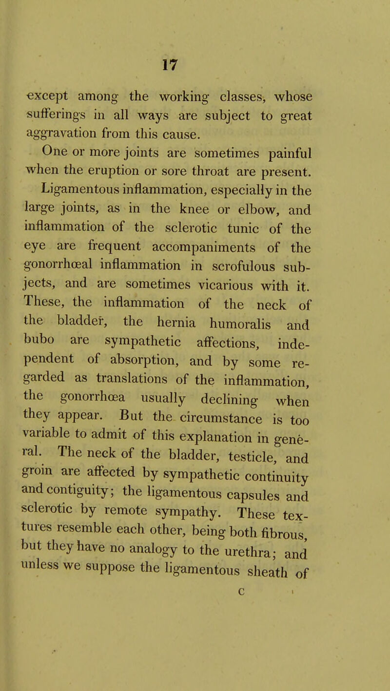 except among the working classes, whose sufferings in all ways are subject to great aggravation from this cause. One or more joints are sometimes painful when the eruption or sore throat are present. Ligamentous inflammation, especially in the large joints, as in the knee or elbow, and inflammation of the sclerotic tunic of the eye are frequent accompaniments of the gonorrhoeal inflammation in scrofulous sub- jects, and are sometimes vicarious with it. These, the inflammation of the neck of the bladder, the hernia humoralis and bubo are sympathetic affections, inde- pendent of absorption, and by some re- garded as translations of the inflammation, the gonorrhoea usually declining when they appear. But the circumstance is too variable to admit of this explanation in gene- ral. The neck of the bladder, testicle, and groin are affected by sympathetic continuity and contiguity; the ligamentous capsules and sclerotic by remote sympathy. These tex- tures resemble each other, being both fibrous, but they have no analogy to the urethra; and unless we suppose the ligamentous sheath of c