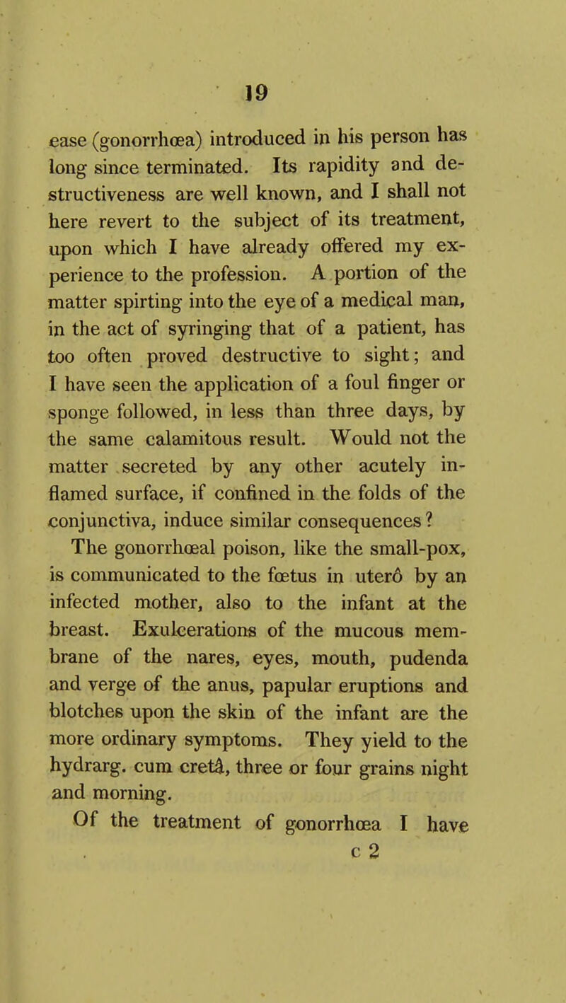 ease (gonorrhoea) introduced in his person has long since terminated. Its rapidity and de- structiveness are well known, and I shall not here revert to the subject of its treatment, upon which I have already offered my ex- perience to the profession. A portion of the matter spirting into the eye of a medical mau, in the act of syringing that of a patient, has too often proved destructive to sight; and I have seen the application of a foul finger or sponge followed, in less than three days, by the same calamitous result. Would not the matter secreted by any other acutely in- flamed surface, if confined in the folds of the conjunctiva, induce similar consequences ? The gonorrhoeal poison, like the small-pox, is communicated to the foetus in uter6 by an infected mother, also to the infant at the breast. Exulcerations of the mucous mem- brane of the nares, eyes, mouth, pudenda and verge of the anus, papular eruptions and blotches upon the skin of the infant are the more ordinary symptoms. They yield to the hydrarg. cum cret4, three or four grains night and morning. Of the treatment of gonorrhoea I have c 2
