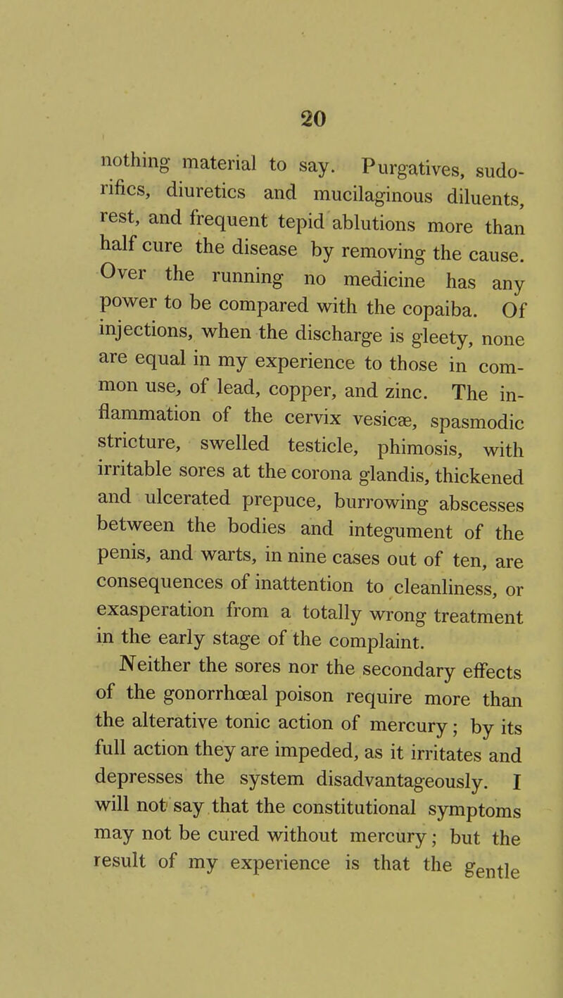 nothing material to say. Purgatives, sudo- rifics, diuretics and mucilaginous diluents, rest, and frequent tepid ablutions more than half cure the disease by removing the cause. Over the running no medicine has any power to be compared with the copaiba. Of injections, when the discharge is gleety, none are equal in my experience to those in com- mon use, of lead, copper, and zinc. The in- flammation of the cervix vesicae, spasmodic stricture, swelled testicle, phimosis, with irritable sores at the corona glandis, thickened and ulcerated prepuce, burrowing abscesses between the bodies and integument of the penis, and warts, in nine cases oat of ten, are consequences of inattention to cleanliness, or exasperation from a totally wrong treatment in the early stage of the complaint. Neither the sores nor the secondary effects of the gonorrhoeal poison require more than the alterative tonic action of mercury; by its full action they are impeded, as it irritates and depresses the system disadvantageously. I will not say that the constitutional symptoms may not be cured without mercury; but the result of my experience is that the gentle