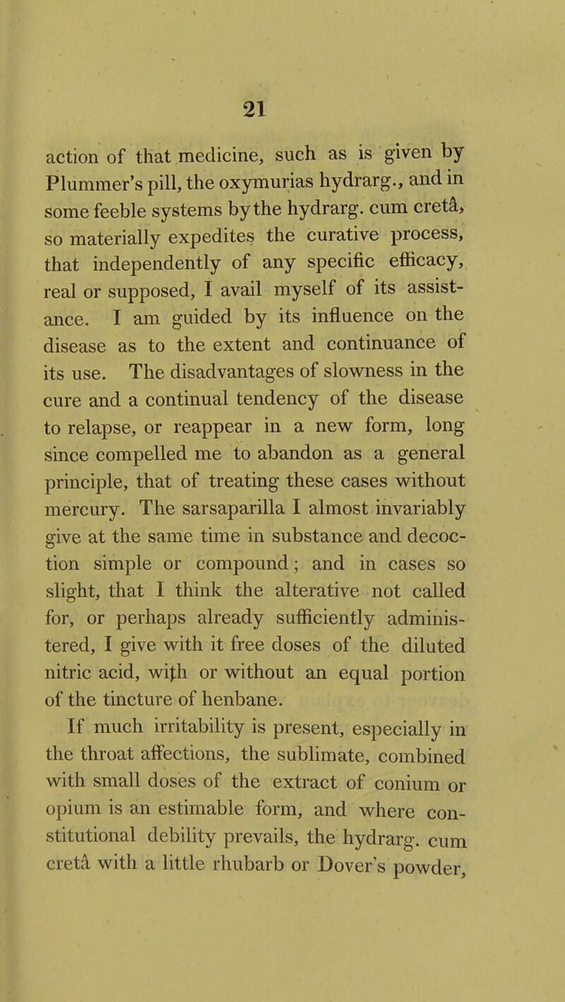 action of that medicine, such as is given by Plummer's pill, the oxymurias hydrarg., and in some feeble systems by the hydrarg. cum cret^, so materially expedites the curative process, that independently of any specific efiicacy, real or supposed, I avail myself of its assist- ance. I am guided by its influence on the disease as to the extent and continuance of its use. The disadvantages of slowness in the cure and a continual tendency of the disease to relapse, or reappear in a new form, long since compelled me to abandon as a general principle, that of treating these cases without mercury. The sarsaparilla I almost invariably give at the same time in substance and decoc- tion simple or compound; and in cases so slight, that I think the alterative not called for, or perhaps already sufficiently adminis- tered, I give with it free doses of the diluted nitric acid, with or without an equal portion of the tincture of henbane. If much irritability is present, especially in the throat affections, the sublimate, combined with small doses of the extract of conium or opium is an estimable form, and where con- stitutional debility prevails, the hydrarg. cum cretd with a little rhubarb or Dover's powder.