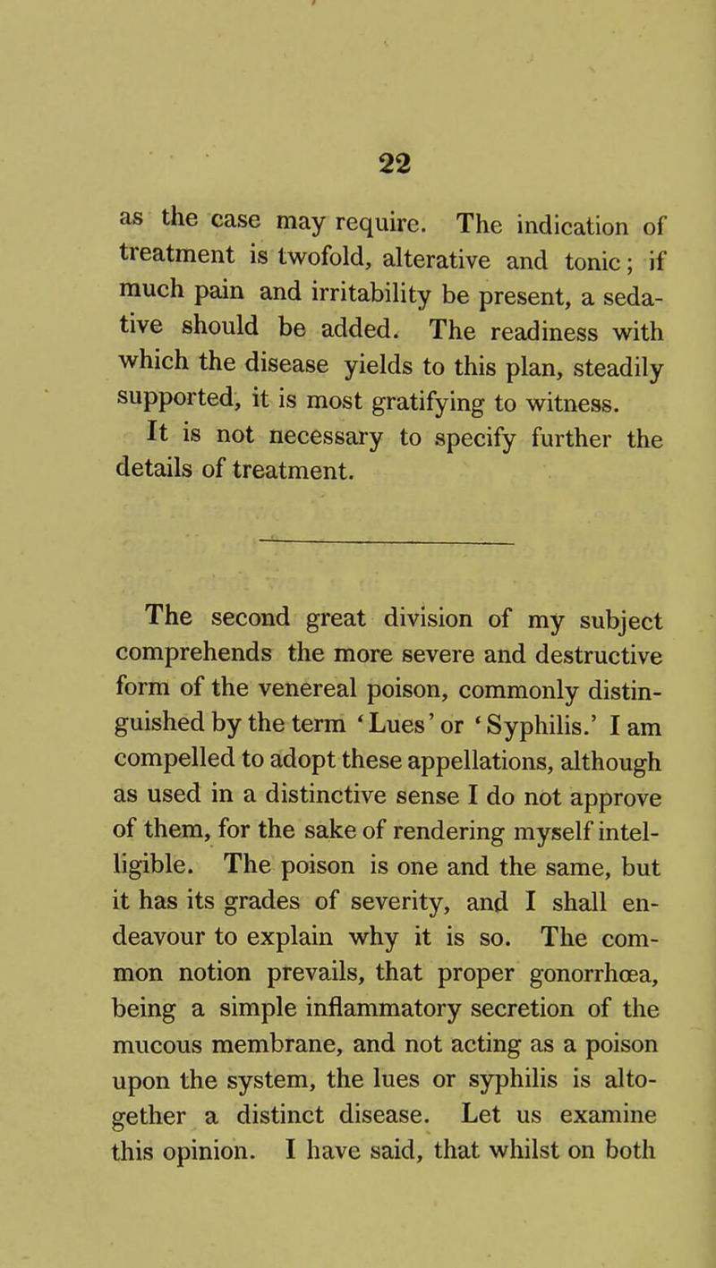 as the case may require. The indication of treatment is twofold, alterative and tonic; if much pain and irritability be present, a seda- tive should be added. The readiness with which the disease yields to this plan, steadily supported, it is most gratifying to witness. It is not necessary to specify further the details of treatment. The second great division of my subject comprehends the more severe and destructive form of the venereal poison, commonly distin- guished by the term * Lues' or ' Syphilis.' I am compelled to adopt these appellations, although as used in a distinctive sense I do not approve of them, for the sake of rendering myself intel- ligible. The poison is one and the same, but it has its grades of severity, and I shall en- deavour to explain why it is so. The com- mon notion prevails, that proper gonorrhoea, being a simple inflammatory secretion of the mucous membrane, and not acting as a poison upon the system, the lues or syphilis is alto- gether a distinct disease. Let us examine this opinion. I have said, that whilst on both