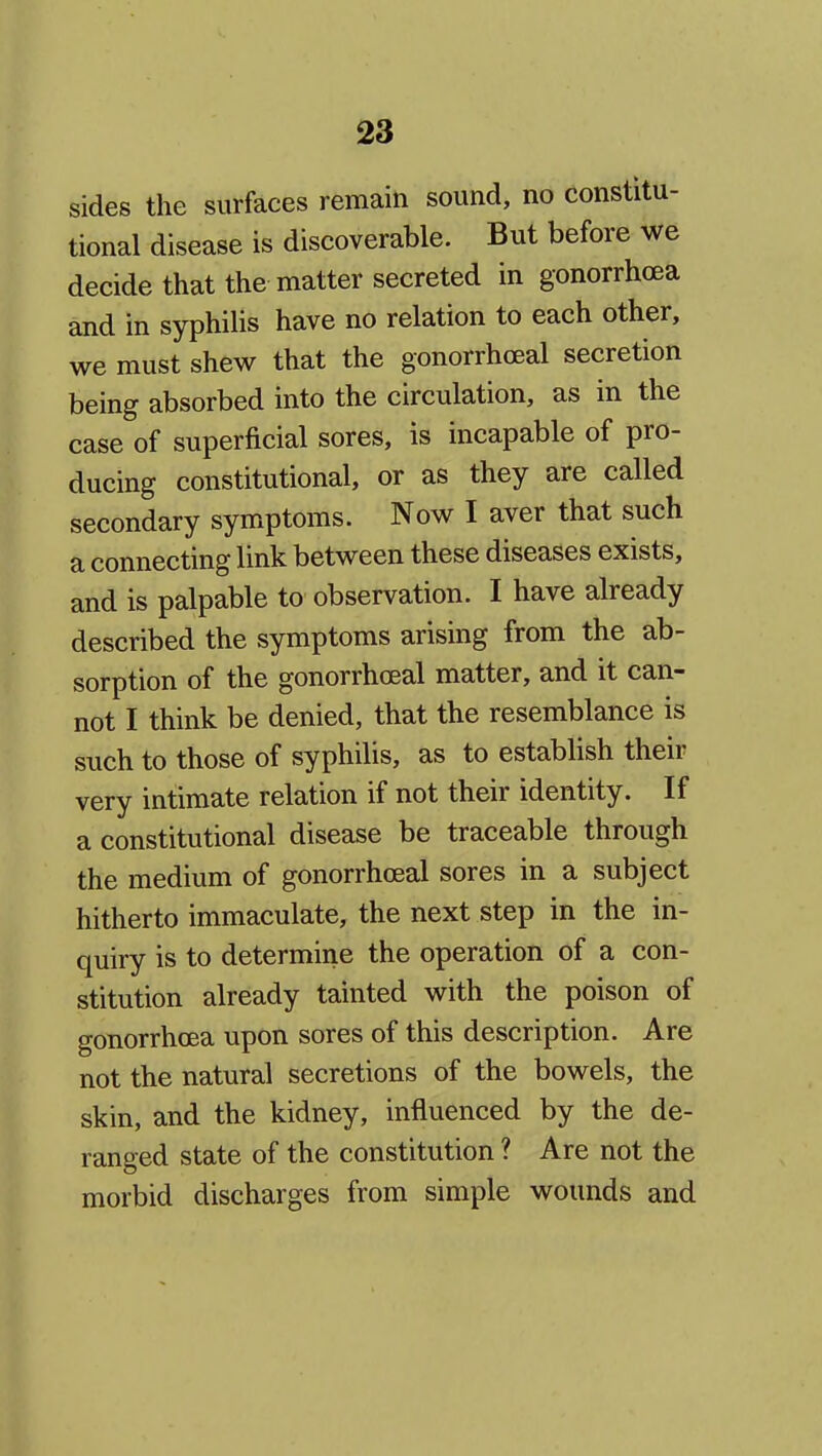 sides the surfaces remain sound, no constitu- tional disease is discoverable. But before we decide that the matter secreted in gonorrhoea and in syphilis have no relation to each other, we must shew that the gonorrhoeal secretion being absorbed into the circulation, as in the case of superficial sores, is incapable of pro- ducing constitutional, or as they are called secondary symptoms. Now I aver that such a connecting link between these diseases exists, and is palpable to observation. I have already described the symptoms arising from the ab- sorption of the gonorrhoeal matter, and it can- not I think be denied, that the resemblance is such to those of syphilis, as to establish their very intimate relation if not their identity. If a constitutional disease be traceable through the medium of gonorrhoeal sores in a subject hitherto immaculate, the next step in the in- quiry is to determine the operation of a con- stitution already tainted with the poison of gonorrhoea upon sores of this description. Are not the natural secretions of the bowels, the skin, and the kidney, influenced by the de- ranged state of the constitution ? Are not the morbid discharges from simple wounds and
