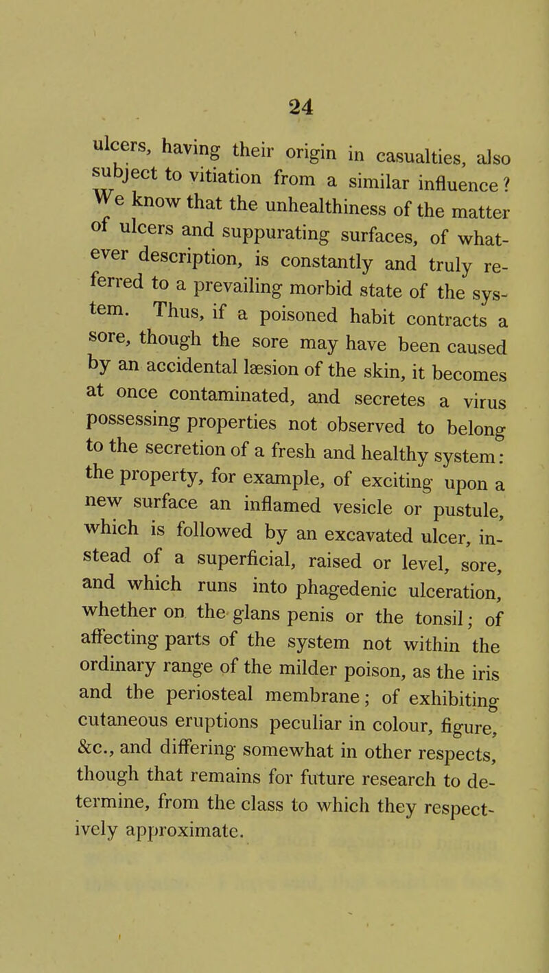 ulcers, having their origin in casualties, also subject to vitiation from a similar influence? V^e know that the unhealthiness of the matter ol ulcers and suppurating surfaces, of what- ever description, is constantly and truly re- ferred to a prevailing morbid state of the sys- tem. Thus, if a poisoned habit contracts a sore, though the sore may have been caused by an accidental Isesion of the skin, it becomes at once contaminated, and secretes a virus possessing properties not observed to belong to the secretion of a fresh and healthy system: the property, for example, of exciting upon a new surface an inflamed vesicle or pustule, which is followed by an excavated ulcer, in- stead of a superficial, raised or level, sore, and which runs into phagedenic ulceration,' whether on the glans penis or the tonsil; of aflecting parts of the system not within the ordinary range of the milder poison, as the iris and the periosteal membrane; of exhibiting cutaneous eruptions peculiar in colour, figure, &c., and differing somewhat in other respects, though that remains for future research to de- termine, from the class to which they respect- ively approximate.