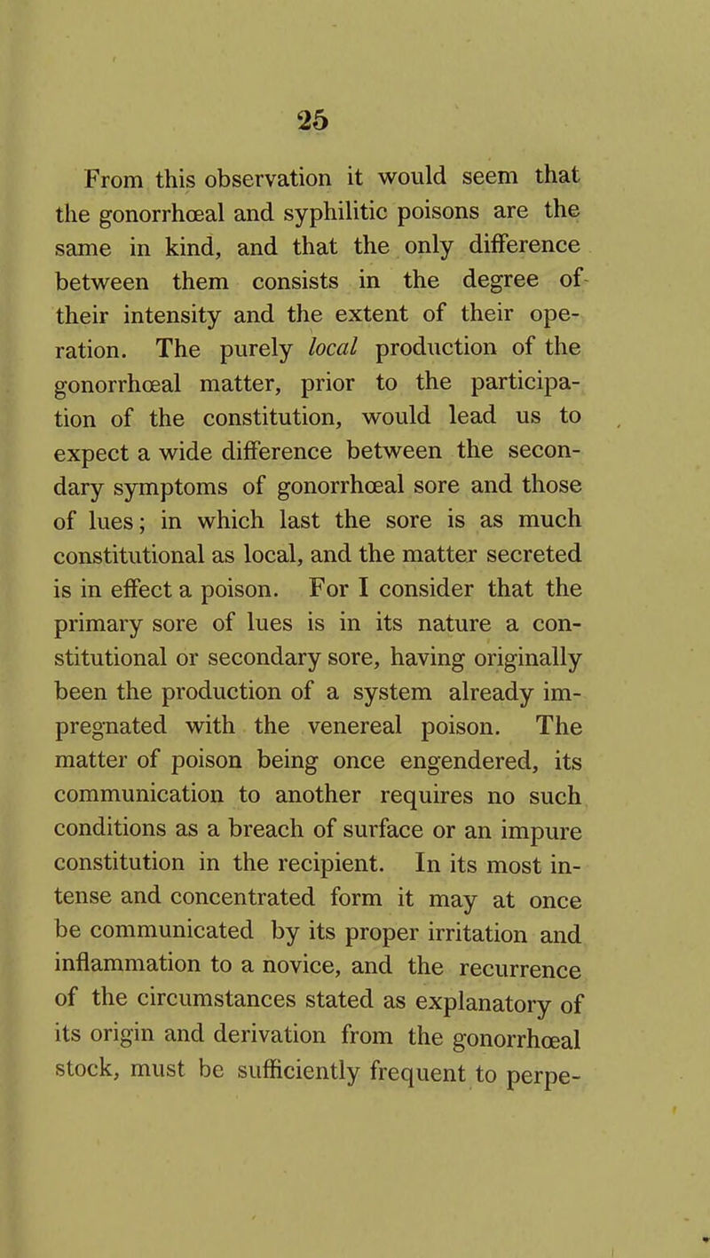 From this observation it would seem that the gonorrhoeal and syphilitic poisons are the same in kind, and that the only difference between them consists in the degree of- their intensity and the extent of their ope- ration. The purely local production of the gonorrhoeal matter, prior to the participa- tion of the constitution, would lead us to expect a wide difference between the secon- dary symptoms of gonorrhoeal sore and those of lues; in which last the sore is as much constitutional as local, and the matter secreted is in effect a poison. For I consider that the primary sore of lues is in its nature a con- stitutional or secondary sore, having originally been the production of a system already im- pregnated with the venereal poison. The matter of poison being once engendered, its communication to another requires no such conditions as a breach of surface or an impure constitution in the recipient. In its most in- tense and concentrated form it may at once be communicated by its proper irritation and inflammation to a novice, and the recurrence of the circumstances stated as explanatory of its origin and derivation from the gonorrhoeal stock, must be sufficiently frequent to perpe-
