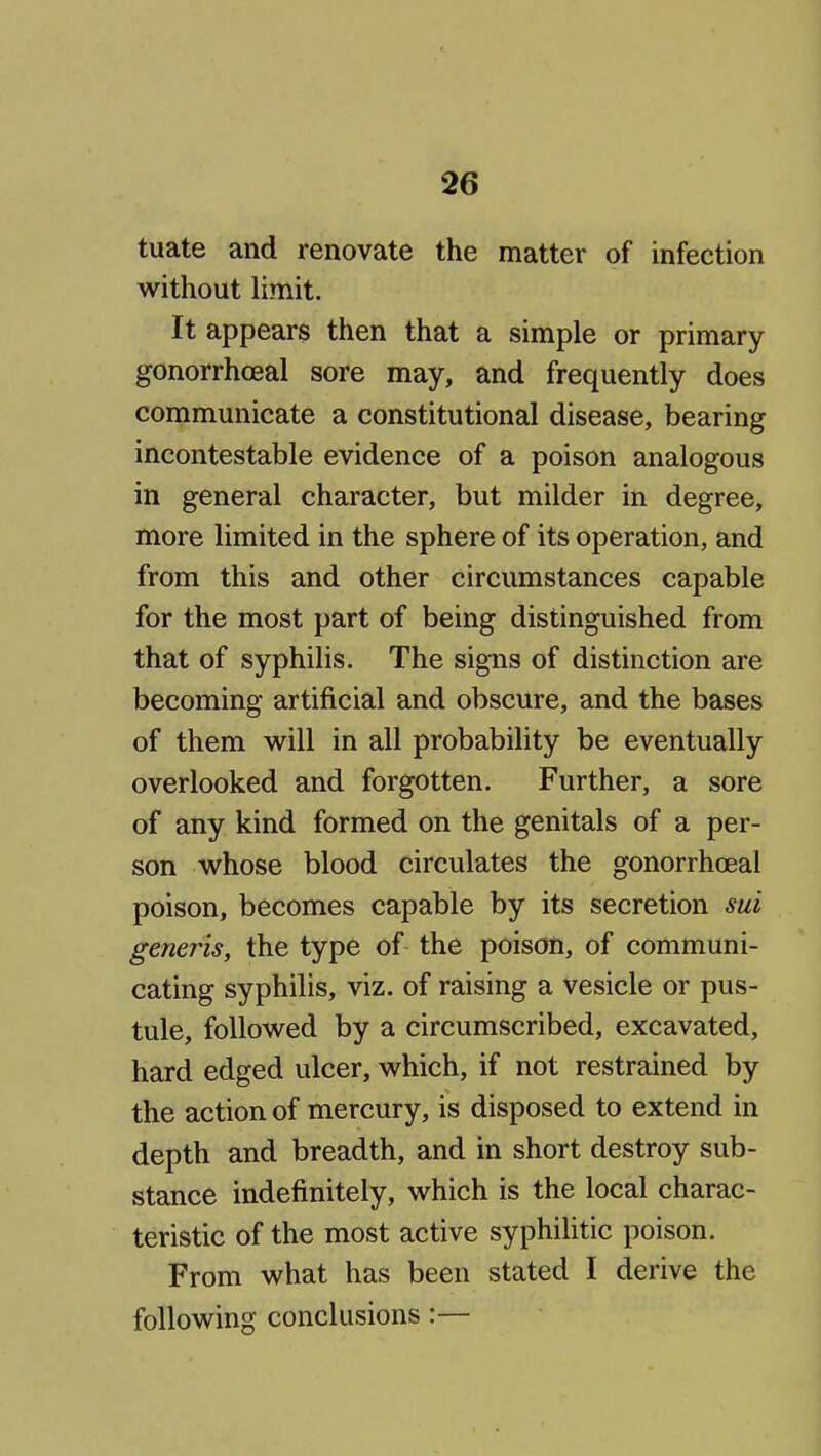 tuate and renovate the matter of infection without limit. It appears then that a simple or primary gonorrhoeal sore may, and frequently does communicate a constitutional disease, bearing incontestable evidence of a poison analogous in general character, but milder in degree, more limited in the sphere of its operation, and from this and other circumstances capable for the most part of being distinguished from that of syphilis. The signs of distinction are becoming artificial and obscure, and the bases of them will in all probability be eventually overlooked and forgotten. Further, a sore of any kind formed on the genitals of a per- son whose blood circulates the gonorrhoeal poison, becomes capable by its secretion sui generis, the type of the poison, of communi- cating syphilis, viz. of raising a vesicle or pus- tule, followed by a circumscribed, excavated, hard edged ulcer, which, if not restrained by the action of mercury, is disposed to extend in depth and breadth, and in short destroy sub- stance indefinitely, which is the local charac- teristic of the most active syphilitic poison. From what has been stated I derive the following conclusions:—
