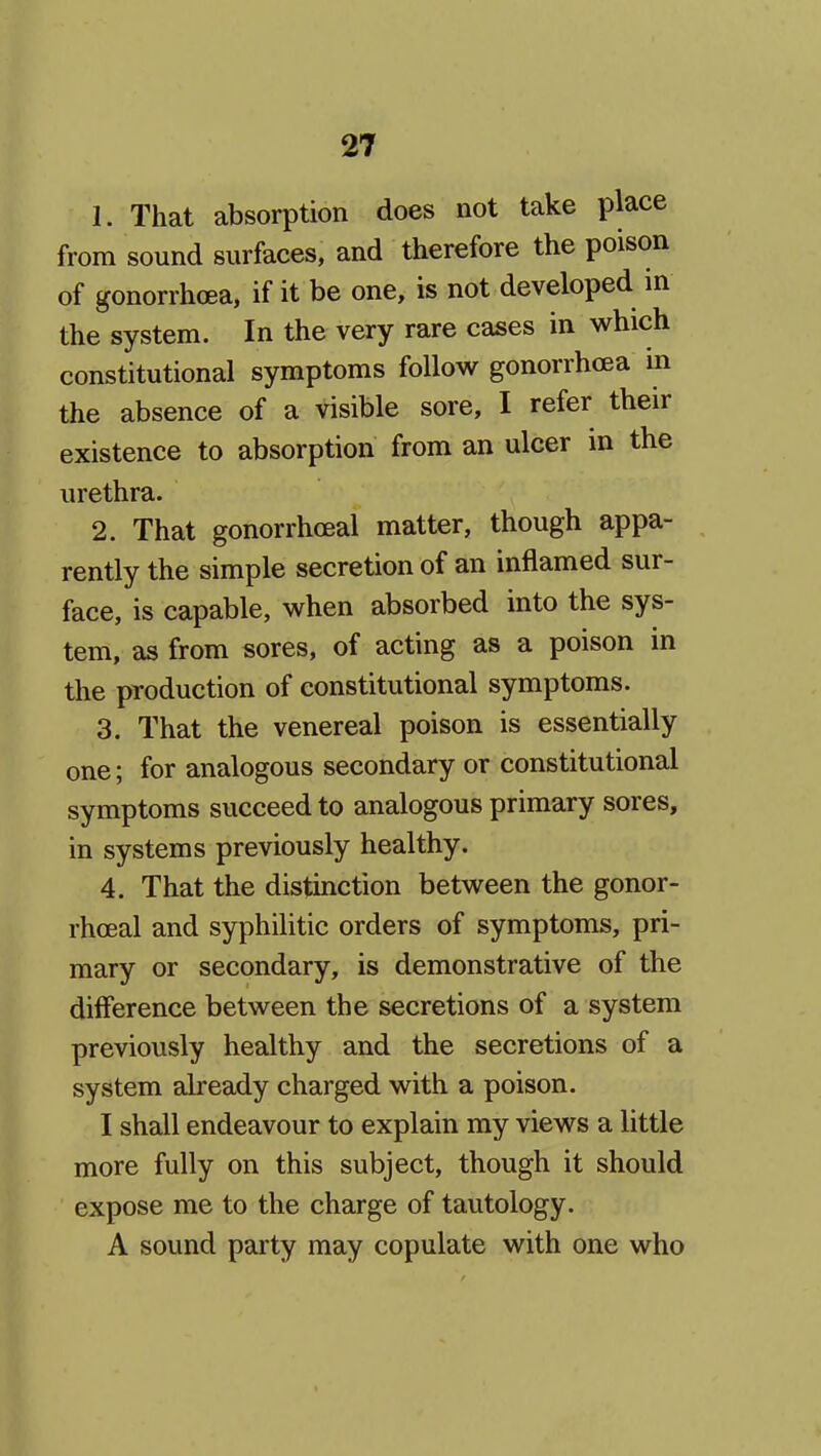 1. That absorption does not take place from sound surfaces, and therefore the poison of gonorrhoea, if it be one, is not developed in the system. In the very rare cases in which constitutional symptoms follow gonorrhoea in the absence of a visible sore, I refer their existence to absorption from an ulcer m the urethra. 2. That gonorrhoeal matter, though appa- rently the simple secretion of an inflamed sur- face, is capable, when absorbed into the sys- tem, as from sores, of acting as a poison in the production of constitutional symptoms. 3. That the venereal poison is essentially one; for analogous secondary or constitutional symptoms succeed to analogous primary sores, in systems previously healthy. 4. That the distinction between the gonor- rhoeal and syphilitic orders of symptoms, pri- mary or secondary, is demonstrative of the dilFerence between the secretions of a system previously healthy and the secretions of a system already charged with a poison. I shall endeavour to explain my views a little more fully on this subject, though it should expose me to the charge of tautology. A sound party may copulate with one who