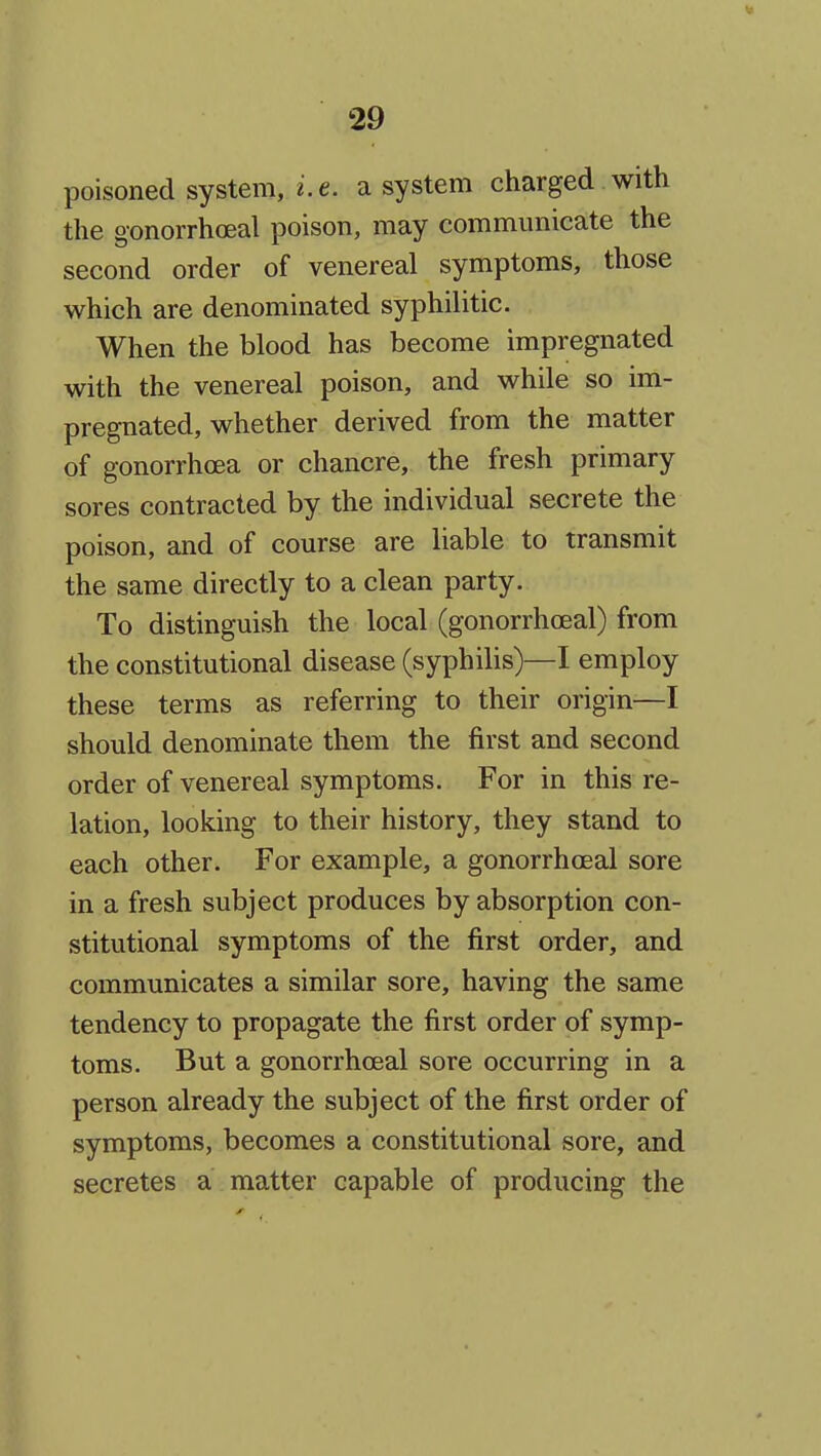 poisoned system, i.e. a system charged with the gonorrhoeal poison, may communicate the second order of venereal symptoms, those which are denominated syphilitic. When the blood has become impregnated with the venereal poison, and while so im- pregnated, whether derived from the matter of gonorrhoea or chancre, the fresh primary sores contracted by the individual secrete the poison, and of course are liable to transmit the same directly to a clean party. To distinguish the local (gonorrhoeal) from the constitutional disease (syphilis)—I employ these terms as referring to their origin—I should denominate them the first and second order of venereal symptoms. For in this re- lation, looking to their history, they stand to each other. For example, a gonorrhoeal sore in a fresh subject produces by absorption con- stitutional symptoms of the first order, and communicates a similar sore, having the same tendency to propagate the first order of symp- toms. But a gonorrhoeal sore occurring in a person already the subject of the first order of symptoms, becomes a constitutional sore, and secretes a matter capable of producing the