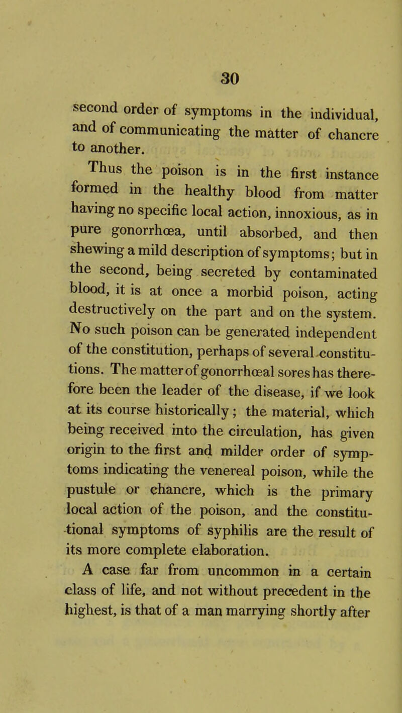 second order of symptoms in the individual, and of communicating the matter of chancre to another. Thus the poison is in the first instance formed in the healthy blood from matter having no specific local action, innoxious, as in pure gonorrhoea, until absorbed, and then shewing a mild description of symptoms; but in the second, being secreted by contaminated blood, it is at once a morbid poison, acting destructively on the part and on the system. No such poison can be generated independent of the constitution, perhaps of severaLconstitu- tions. The matter of gonorrhoeal sores has there- fore been the leader of the disease, if we look at its course historically; the material, which being received into the circulation, has given origin to the first and milder order of symp- toms indicating the venereal poison, while the pustule or chancre, which is the primary local action of the poison, and the constitu- tional symptoms of syphilis are the result of its more complete elaboration. A case far from uncommon in a certain class of life, and not without precedent in the highest, is that of a man marrying shortly after