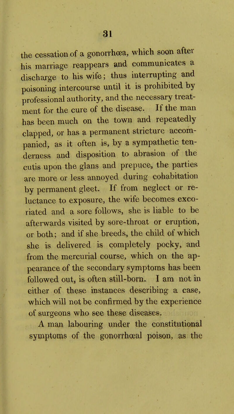 the cessation of a gonorrhoea, which soon after his marriage reappears and communicates a discharge to his wife; thus interrupting and poisoning intercourse until it is prohibited by professional authority, and the necessary treat- ment for the cure of the disease. If the man has been much on the town and repeatedly clapped, or has a permanent stricture accom- panied, as it often is, by a sympathetic ten- derness and disposition to abrasion of the cutis upon the glans and prepuce, the parties are more or less annoyed during cohabitation by permanent gleet. If from neglect or re- luctance to exposure, the wife becomes exco- riated and a sore follows, she is liable to be afterwards visited by sore-throat or eruption, or both; and if she breeds, the child of which she is delivered is completely pocky, and from the mercurial course, which on the ap- pearance of the secondary symptoms has been followed out, is often still-born. I am not in either of these instances describing a case, which will not be confirmed by the experience of surgeons who see these diseases. A man labouring under the constitutional symptoms of the gonorrhoeal poison, as the