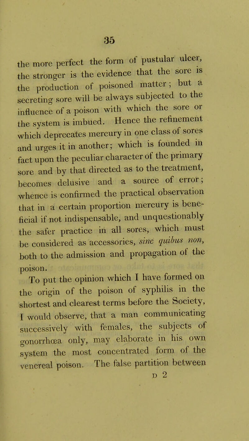 the more perfect the form of pustular ulcer, the stronger is the evidence that the sore is the production of poisoned matter; but a secreting sore will be always subjected to the influence of a poison with which the sore or the system is imbued. Hence the refinement which deprecates mercury in one class of sores and urges it in another; which is founded in fact upon the peculiar character of the primary sore and by that directed as to the treatment, becomes delusive and a source of error; whence is confirmed the practical observation that in a certain proportion mercury is bene- ficial if not indispensable, and unquestionably the safer practice in all sores, which must be considered as accessories, sine quibus non, both to the admission and propagation of the poison. To put the opinion which I have formed on the origin of the poison of syphilis in the shortest and clearest terms before the Society, I would observe, that a man communicating successively with females, the subjects of gonorrhcea only, may elaborate in his own system the most concentrated form of the venereal poison. The false partition between D 2