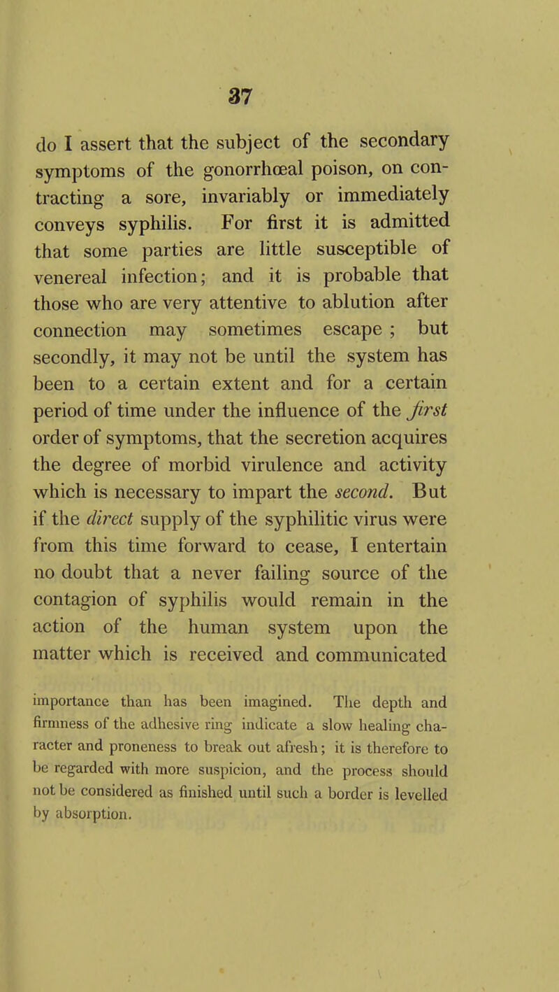 do I assert that the subject of the secondary symptoms of the gonorrhcEal poison, on con- tracting a sore, invariably or immediately conveys syphilis. For first it is admitted that some parties are little susceptible of venereal infection; and it is probable that those who are very attentive to ablution after connection may sometimes escape ; but secondly, it may not be until the system has been to a certain extent and for a certain period of time under the influence of the Jirst order of symptoms, that the secretion acquires the degree of morbid virulence and activity which is necessary to impart the second. But if the direct supply of the syphilitic virus were from this time forward to cease, I entertain no doubt that a never failing source of the contagion of syphilis would remain in the action of the human system upon the matter which is received and communicated importance than has been imagined. The depth and firmness of the adhesive ring indicate a slow healing cha- racter and proneness to break out afresh; it is therefore to be regarded with more suspicion, and the process should not be considered as finished until such a border is levelled by absorption.