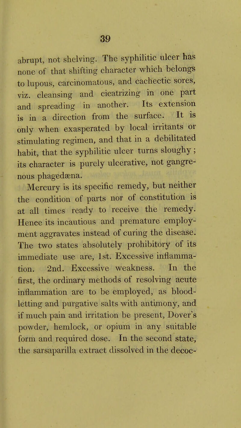 abrupt, not shelving. The syphilitic ulcer has none of that shifting character which belongs to lupous, carcinomatous, and cachectic sores, viz. cleansing and cicatrizing in one part and spreading in another. Its extension is in a direction from the surface. It is only when exasperated by local irritants or stimulating regimen, and that in a debilitated habit, that the syphilitic ulcer turns sloughy ; its character is purely ulcerative, not gangre- nous phagedsena. Mercury is its specific remedy, but neither the condition of parts nor of constitution is at all times ready to receive the remedy. Hence its incautious and premature employ- ment aggravates instead of curing the disease. The two states absolutely prohibitory of its immediate use are, 1st. Excessive inflamma- tion. 2nd. Excessive weakness. In the first, the ordinary methods of resolving acute inflammation are to be employed, as blood- letting and purgative salts with antipiony, and if much pain and irritation be present, Dover's powder, hemlock, or opium in any suitable form and required dose. In the second state, the sarsaparilla extract dissolved in the decoc-