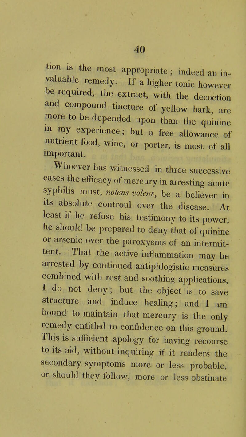 tion IS the most appropriate ; indeed an in- valuable remedy. If a higher tonic however be required, the extract, with the decoction and compound tincture of yellow bark are more to be depended upon than the quinine m my experience; but a free allowance of nutrient food, wine, or porter, is most of all important. Whoever has witnessed in three successive cases the efficacy of mercury in arresting acute syphilis must, nokns volens, be a believer in its absolute controul over the disease. At least if he refuse his testimony to its power, he should be prepared to deny that of quinine or arsenic over the paroxysms of an intermit- tent. That the active inflammation may be arrested by continued antiphlogistic measures combined with rest and soothing applications, I do not deny; but the object is to save structure and induce healing; and I am bound to maintain that mercury is the only remedy entitled to confidence on this ground. This is sufficient apology for having recourse to its aid, without inquiring if it renders the secondary symptoms more or less probable, or should they follow, more or less obstinate