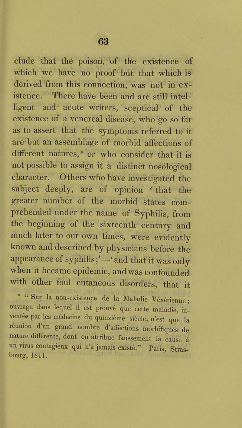 elude that th6 poison, of the existence of which we have no proof but that which is derived from this connection, was not in ex- istence. There have been and are still intel- ligent and acute writers, sceptical of the existence of a venereal disease, who go so far as to assert that the symptoms referred to it are but an assemblage of morbid affections of different natures,* or who consider that it is not possible to assign it a distinct nosological character. Others who have investigated the subject deeply, are of opinion ' that the greater number of the morbid states com- prehended under the name of Syphilis, from the beginning of the sixteenth century and much later to our own times, were evidently known and described by physicians before the appearance of syphiHs;'—'and that it was only when it became epidemic, and was confounded with other foul cutaneous disorders, that it *  Sur la non-existence de la Maladie V6nerienne; ouvrage dans lequel il est prouve que cette maladie, in- vent^e par les medecins du quinzi^me si^cle, n'est que la reunion d'un grand norabre d'afFections morbifiques de nature differente, dont on attribue faussement la cause k un virus contagieux qui n'a jamais existe. Paris, Stras- bourg, 1811.
