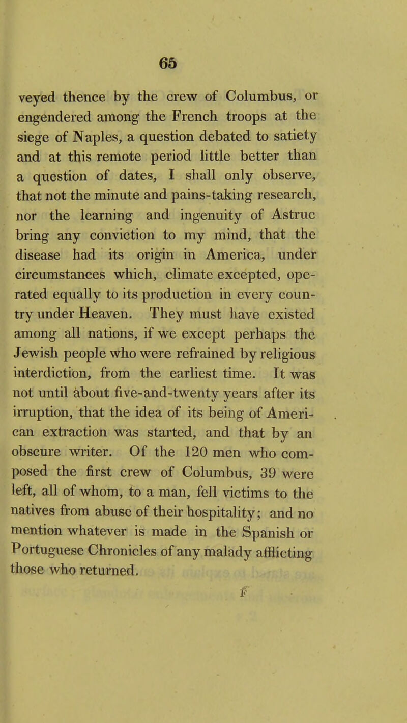 veyed thence by the crew of Columbus, or engendered among the French troops at the siege of Naples, a question debated to satiety and at this remote period little better than a question of dates, I shall only observe, that not the minute and pains-taking research, nor the learning and ingenuity of Astruc bring any conviction to my mind, that the disease had its origin in America, under circumstances which, climate excepted, ope- rated equally to its production in every coun- try under Heaven. They must have existed among all nations, if we except perhaps the Jewish people who were refrained by religious interdiction, from the earliest time. It was not until about five-and-twenty years after its irruption, that the idea of its being of Ameri- can extraction was started, and that by an obscure writer. Of the 120 men who com- posed the first crew of Columbus, 39 were left, all of whom, to a man, fell victims to the natives from abuse of their hospitality; and no mention whatever is made in the Spanish or Portuguese Chronicles of any malady afflicting those who returned.