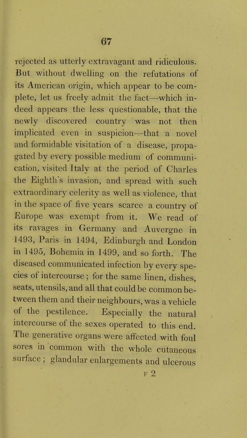 rejected as utterly extravagant and ridiculous. But without dwelling on the refutations of its American origin, which appear to be com- plete, let us freely admit the fact—which in- deed appears the less questionable, that the newly discovered country was not then implicated even in suspicion—that a novel and formidable visitation of a disease, propa- gated by every possible medium of communi- cation, visited Italy at the period of Charles the Eighth's invasion, and spread with such extraordinary celerity as well as violence, that in the space of five years scarce a country of Europe was exempt from it. We read of its ravages in Germany and Auvergne in 1493, Paris in 1494, Edinburgh and London in 1495, Bohemia in 1499, and so forth. The diseased communicated infection by every spe- cies of intercourse; for the same linen, dishes, seats, utensils, and all that could be common be- tween them and their neighbours, was a vehicle of the pestilence. Especially the natural intercourse of the sexes operated to this end. The generative organs were affected with foul sores in common with the whole cutaneous surface ; glandular enlargements and ulcerous F 2