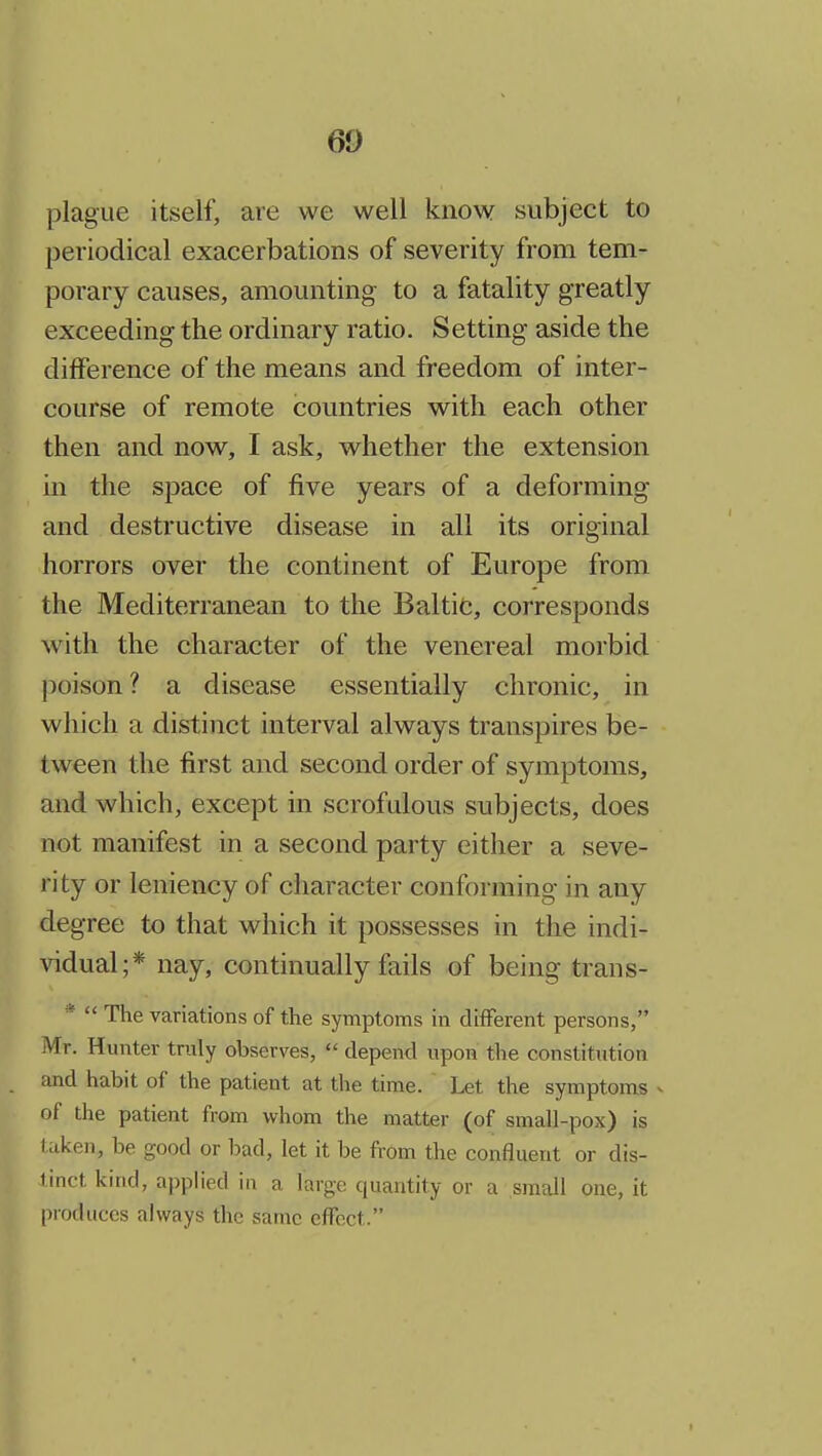 plague itself, are we well know subject to periodical exacerbations of severity from tem- porary causes, amounting to a fatality greatly exceeding the ordinary ratio. Setting aside the difference of the means and freedom of inter- course of remote countries with each other then and now, I ask, whether the extension in the space of five years of a deforming and destructive disease in all its original horrors over the continent of Europe from the Mediterranean to the Baltic, corresponds with the character of the venereal morbid poison? a disease essentially chronic, in which a distinct interval always transpires be- tween the first and second order of symptoms, and which, except in scrofulous subjects, does not manifest in a second party either a seve- rity or leniency of character conforming in any degree to that which it possesses in the indi- Aadual;* nay, continually fails of being trans- *  The variations of the symptoms in different persons, Mr. Hunter truly observes,  depend upon the constitution and habit of the patient at the time. Let the symptoms v of the patient from whom the matter (of small-pox) is taken, be good or bad, let it be from the confluent or dis- tinct kind, applied in a large quantity or a small one, it produces always the same effect.