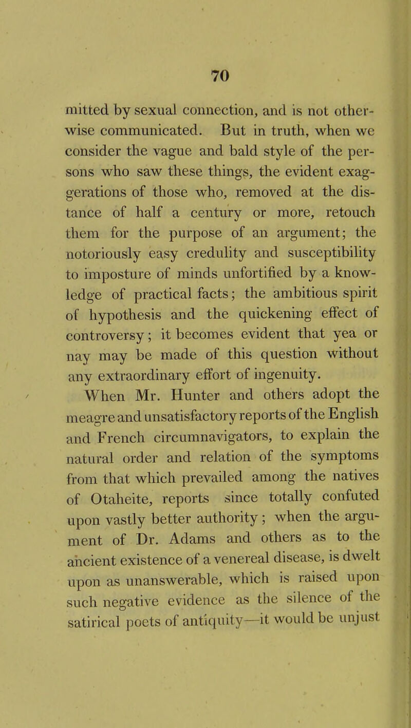 mitted by sexual connection, and is not other- wise communicated. But in truth, when we consider the vague and bald style of the per- sons who saw these things, the evident exag- gerations of those who, removed at the dis- tance of half a century or more, retouch them for the purpose of an argument; the notoriously easy creduhty and susceptibility to imposture of minds unfortified by a know- ledge of practical facts; the ambitious spirit of hypothesis and the quickening effect of controversy; it becomes evident that yea or nay may be made of this question without any extraordinary effort of ingenuity. When Mr. Hunter and others adopt the meagre and unsatisfactory reports of the English and French circumnavigators, to explain the natural order and relation of the symptoms from that which prevailed among the natives of Otaheite, reports since totally confuted upon vastly better authority ; when the argu- ment of Dr. Adams and others as to the ancient existence of a venereal disease, is dwelt upon as unanswerable, which is raised upon such negative evidence as the silence of the satirical poets of antiquity—it would be unjust