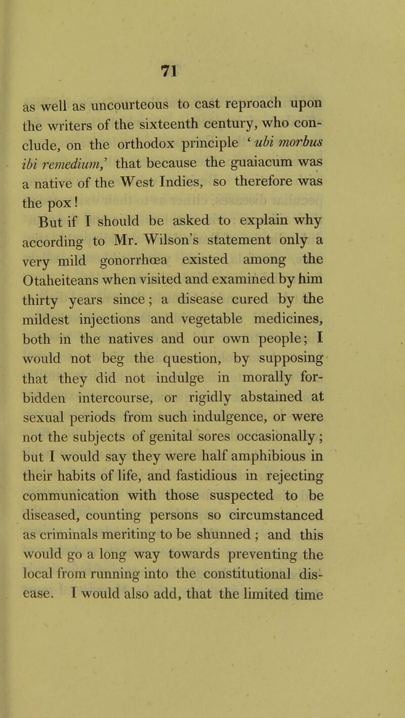as well as imcourteous to cast reproach upon the writers of the sixteenth century, who con- clude, on the orthodox principle ' ubi morbus ibi remedium,' that because the guaiacum was a native of the West Indies, so therefore was the pox! But if I should be asked to explain why according to Mr. Wilson's statement only a very mild gonorrhcea existed among the Otaheiteans when visited and examined by him thirty years since; a disease cured by the mildest injections and vegetable medicines, both in the natives and our own people; I would not beg the question, by supposing that they did not indulge in morally for- bidden intercourse, or rigidly abstained at sexual periods from such indulgence, or were not the subjects of genital sores occasionally; but I would say they were half amphibious in their habits of life, and fastidious in rejecting communication with those suspected to be diseased, counting persons so circumstanced as criminals meriting to be shunned ; and this would go a long way towards preventing the local from running into the constitutional dis- ease. I would also add, that the limited time