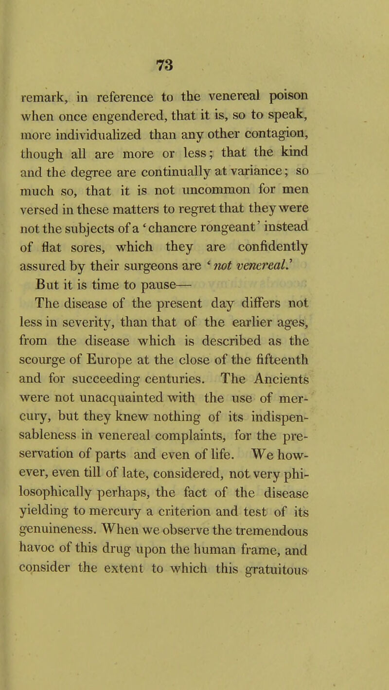 remark, in reference to the venereal poison when once engendered, that it is, so to speak, more individuahzed than any other contagion, though all are more or less; that the kind and the degree are continually at variance; so much so, that it is not uncommon for men versed in these matters to regret that they were not the subjects of a 'chancre rongeant' instead of flat sores, which they are confidently assured by their surgeons are * not venereal' But it is time to pause— The disease of the present day differs not less in severity, than that of the earlier ages, from the disease which is described as the scourge of Europe at the close of the fifteenth and for succeeding centuries. The Ancients were not unacquainted with the use of mer- cury, but they knew nothing of its indispen- sableness in venereal complaints, for the pre- servation of parts and even of life. We how- ever, even till of late, considered, not very phi- losophically perhaps, the fact of the disease yielding to mercury a criterion and test of its genuineness. When we observe the tremendous havoc of this drug upon the human frame, and consider the extent to which this gratuitous