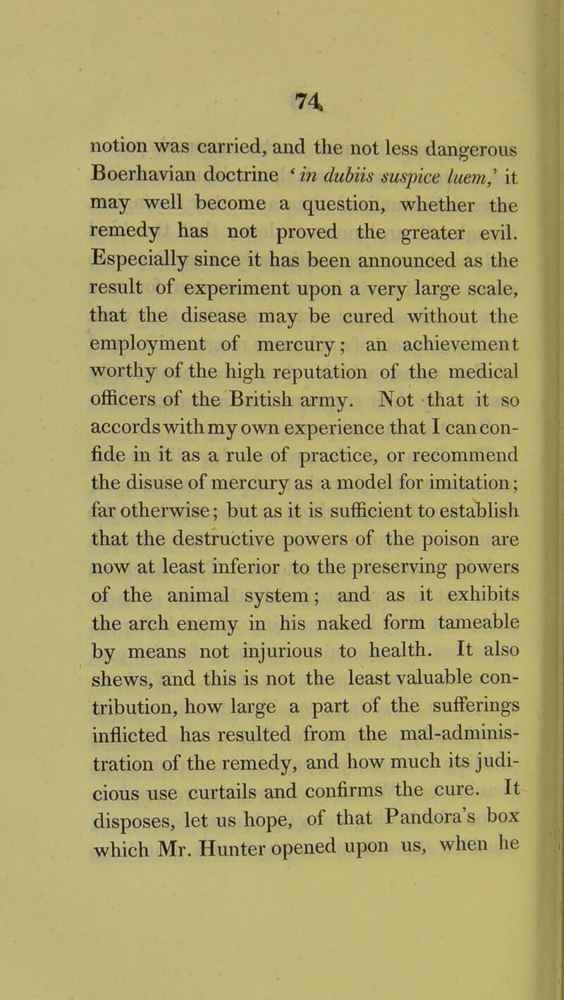 notion was carried, and the not less dangerous Boerhavian doctrine ' in dubiis mspice luem,' it may well become a question, whether the remedy has not proved the greater evil. Especially since it has been announced as the result of experiment upon a very large scale, that the disease may be cured without the employment of mercury; an achievement worthy of the high reputation of the medical officers of the British army. Not that it so accords with my own experience that I can con- fide in it as a rule of practice, or recommend the disuse of mercury as a model for imitation; far otherwise; but as it is sufficient to establish that the destructive powers of the poison are now at least inferior to the preserving powers of the animal system; and as it exhibits the arch enemy in his naked form tameable by means not injurious to health. It also shews, and this is not the least valuable con- tribution, how large a part of the sufferings inflicted has resulted from the mal-adminis- tration of the remedy, and how much its judi- cious use curtails and confirms the cure. It disposes, let us hope, of that Pandora's box which Mr. Hunter opened upon us, when he