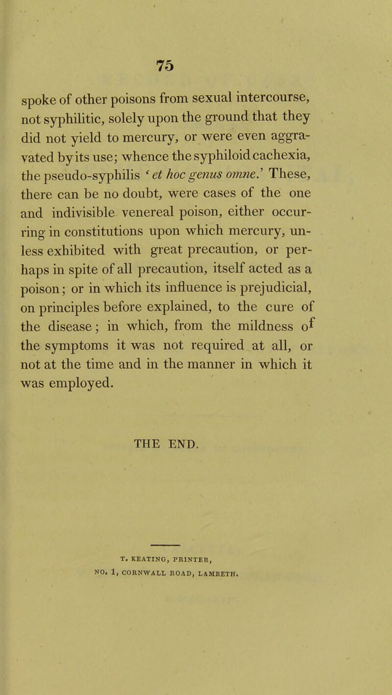 spoke of other poisons from sexual intercourse, not syphilitic, solely upon the ground that they did not yield to mercury, or were even aggra- vated by its use; whence the syphiloid cachexia, the pseudo-syphilis ' et hoc genus omne.' These, there can be no doubt, were cases of the one and indivisible venereal poison, either occur- ring in constitutions upon which mercury, un- less exhibited with great precaution, or per- haps in spite of all precaution, itself acted as a poison; or in which its influence is prejudicial, on principles before explained, to the cure of the disease; in which, from the mildness o^ the symptoms it was not required at all, or not at the time and in the manner in which it was employed. THE END. T. KEATING, PRINTEH, NO. X, CORNWALL ROAD, LAMBETH.