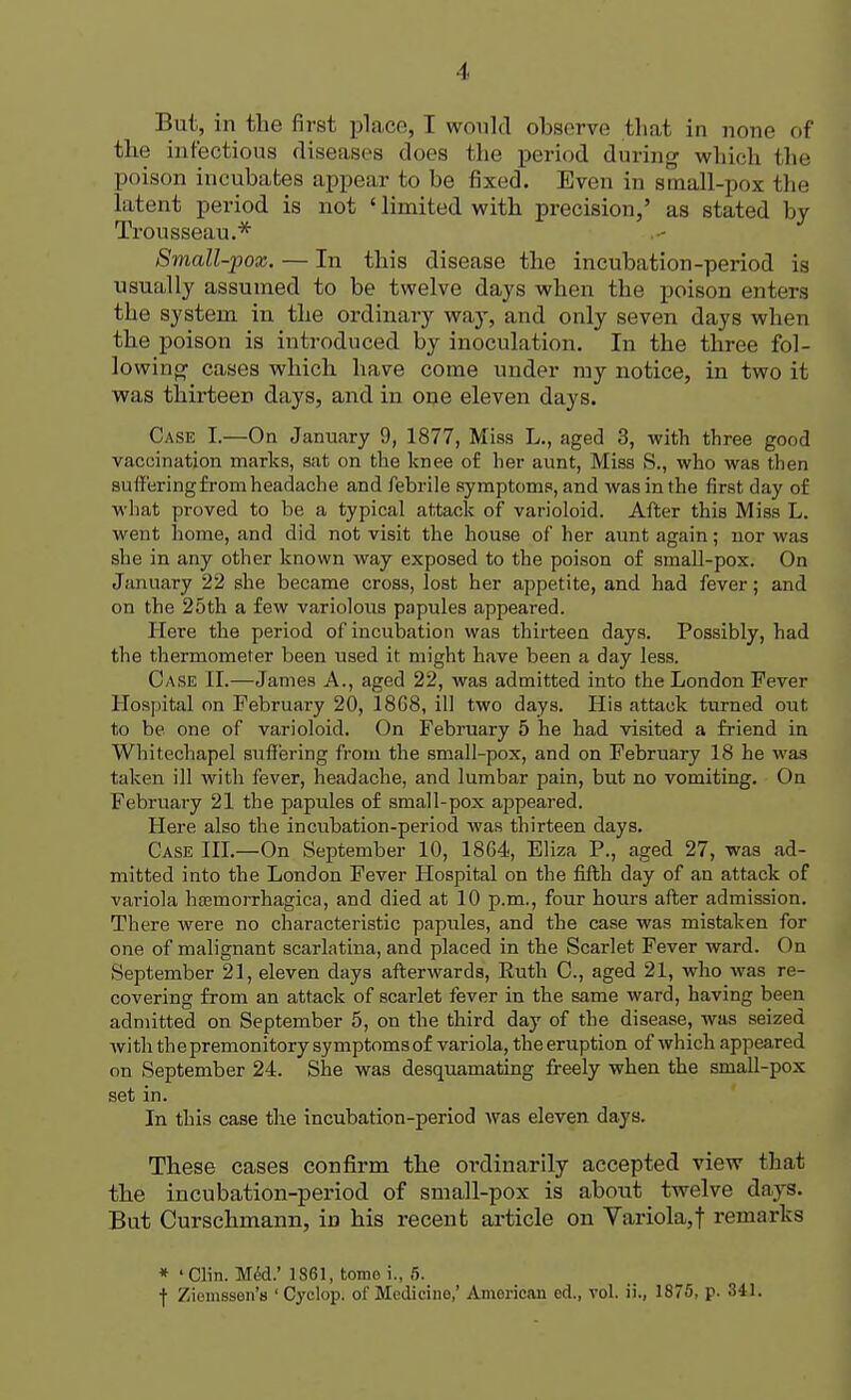 Bui, in the first place, I would observe that in none of the infectious diseases docs the period during which fche poison incubates appear to be fixed. Even in small-pox fche latent period is not ' limited with precision,' as stated by Trousseau.* Small-pox. — In this disease the incubation-period is usually assumed to be twelve days when the poison enters the system in the ordinary way, and only seven days when the poison is introduced by inoculation. In the three fol- lowing cases which have come under my notice, in two it was thirteen days, and in one eleven days. Case I.—On January 9, 1877, Miss L., aged 3, with three good vaccination marks, sat on the knee of her aunt, Miss S., who was then suffering from headache and febrile symptoms, and was in the first day of what proved to be a typical attack of varioloid. After this Miss L. went home, and did not visit the house of her aunt again; nor was she in any other known way exposed to the poison of small-pox. On January 22 she became cross, lost her appetite, and had fever; and on the 25th a few variolous papules appeared. Here the period of incubation was thirteen days. Possibly, had the thermometer been used it might have been a day less. Case II.—James A., aged 22, was admitted into the London Fever Hospital on February 20, 1868, ill two days. His attack turned out to be one of varioloid. On February 5 he had visited a friend in Whitechapel suffering from the small-pox, and on February 18 he was taken ill with fever, headache, and lumbar pain, but no vomiting. On February 21 the papules of small-pox appeared. Here also the incubation-period was thirteen days. Case III.—On September 10, 18G4, Eliza P., aged 27, was ad- mitted into the London Fever Hospital on the fifth day of an attack of variola hemorrhagica, and died at 10 p.m., four hours after admission. There were no characteristic papules, and the case was mistaken for one of malignant scarlatina, and placed in the Scarlet Fever ward. (In September 21, eleven days afterwards, Ruth C, aged 21, who was re- covering from an attack of scarlet fever in the same ward, having been admitted on September 5, on the third day of the disease, was seized with the premonitory symptoms of variola, the eruption of which appeared on September 24. She was desquamating freely when the small-pox set in. In this case the incubation-period was eleven days. These cases confirm the ordinarily accepted view that the incubation-period of small-pox is about twelve days. But Curschmann, in his recent article on Variola,f remarks * 'Clin. Mid.' 1861, tome i., 5. ■f Ziemssen's 'Cyclop, of Medicine,' American ed., vol. ii., 1875, p. 341.