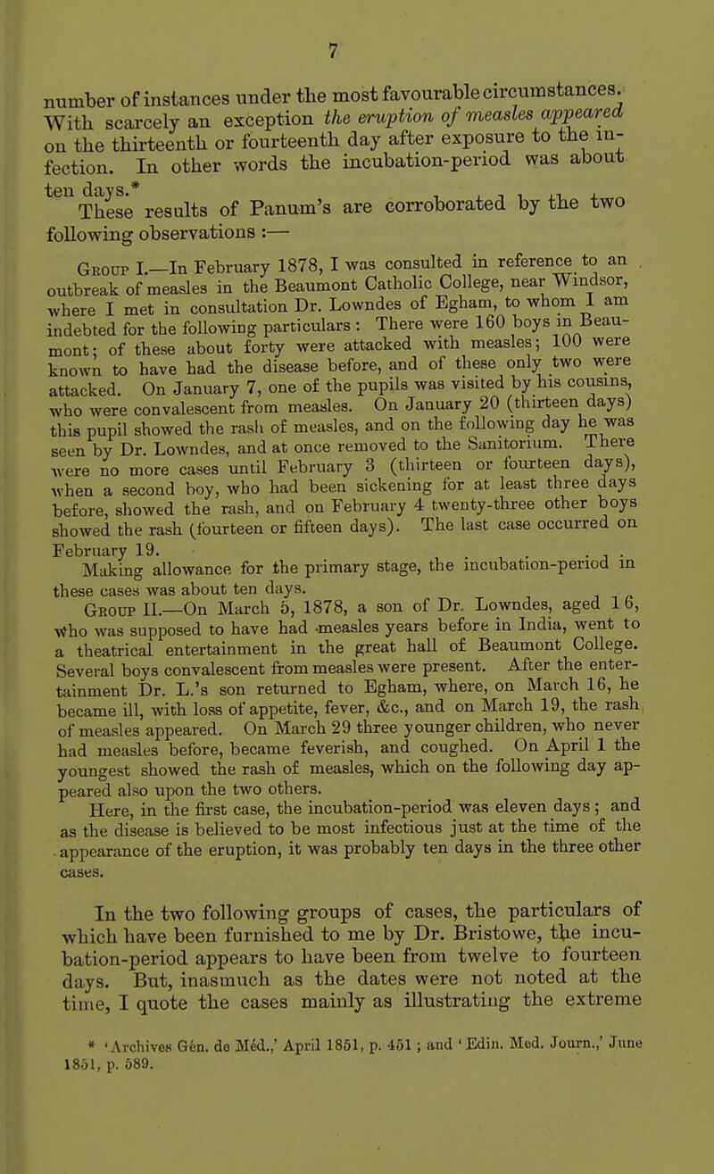 number of instances under the most favourable circumstances. With scarcely an exception the eruption of measles appeared on the thirteenth or fourteenth day after exposure to the in- fection. In other words the incubation-period was about t6U These results of Panum's are corroborated by the two following observations :— Group I.—In February 1878, I was consulted in reference to an outbreak of measles in the Beaumont Catholic College, near Windsor, where I met in consultation Dr. Lowndes of Egham, to whom I am indebted for the following particulars : There were 160 boys m Beau- mont; of these about forty were attacked with measles; 100 were known to have had the disease before, and of these only two were attacked. On January 7, one of the pupils was visited by his cousins, who were convalescent from measles. On January 20 (thirteen days) this pupil showed the rash of measles, and on the following day he was seen by Dr. Lowndes, and at once removed to the Sanitarium. There were no more cases until February 3 (thirteen or fourteen days), when a second boy, who had been sickening for at least three days before, showed the rash, and on February 4 twenty-three other boys showed the rash (fourteen or fifteen days). The last case occurred on February 19. . . Making allowance for the primary stage, the mcubation-period in these cases was about ten clays. Group II.—On March 5, 1878, a son of Dr. Lowndes, aged 1 6, Who was supposed to have had -measles years before in India, went to a theatrical entertainment in the great hall of Beaumont College. Several boys convalescent from measles were present. After the enter- tainment Dr. L.'s son returned to Egham, where, on March 16, he became ill, with loss of appetite, fever, &c, and on March 19, the rash of measles appeared. On March 29 three younger children, who never had measles before, became feverish, and coughed. On April 1 the youngest showed the rash of measles, which on the following day ap- peared also upon the two others. Here, in the first case, the incubation-period was eleven days ; and as the disease is believed to be most infectious just at the time of the appearance of the eruption, it was probably ten days in the three other cases. In the two following groups of cases, the particulars of which have been furnished to me by Dr. Bristowe, the incu- bation-period appears to have been from twelve to fourteen days. But, inasmuch as the dates were not noted at the time, I quote the cases mainly as illustrating the extreme * 'Archives Gen. do Med.,' April 1851, p. 451; and ' Edin. Mod. Journ.,' June 1851, p. 589.